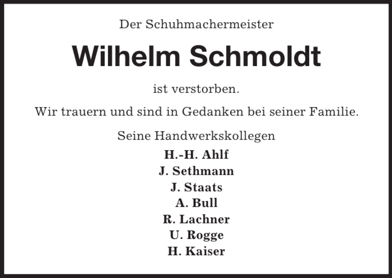 <p>Der Schuhmachermeister<br />Wilhelm Schmoldt<br />ist verstorben.<br />Wir trauern und sind in Gedanken bei seiner Familie.<br />Seine Handwerkskollegen<br />H.-H. Ahlf<br />J. Sethmann<br />J. Staats<br />A. Bull<br />R. Lachner<br />U. Rogge<br />H. Kaiser</p>