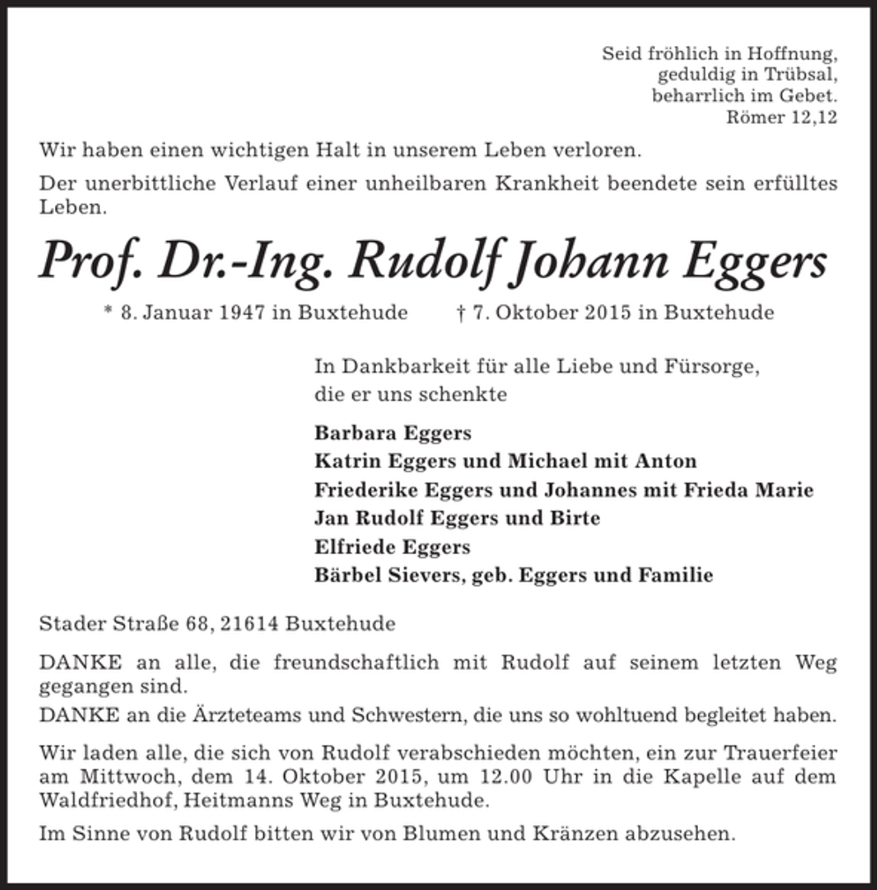 <p>Wir haben einen wichtigen Halt in unserem Leben verloren.<br />Der unerbittliche Verlauf einer unheilbaren Krankheit beendete sein erfülltes<br />Leben.<br />Stader Straße 68, 21614 Buxtehude<br />DANKE an alle, die freundschaftlich mit Rudolf auf seinem letzten Weg<br />gegangen sind.<br />DANKE an die Ärzteteams und Schwestern, die uns so wohltuend begleitet haben.<br />Wir laden alle, die sich von Rudolf verabschieden möchten, ein zur Trauerfeier am Mittwoch, dem 14. Oktober 2015, um 12.00 Uhr in die Kapelle auf dem Waldfriedhof, Heitmanns Weg in Buxtehude.<br />Im Sinne von Rudolf bitten wir von Blumen und Kränzen abzusehen.<br />Prof. Dr.-Ing. Rudolf Johann Eggers<br />* 8. Januar 1947 in Buxtehude † 7. Oktober 2015 in Buxtehude<br />In Dankbarkeit für alle Liebe und Fürsorge,<br />die er uns schenkte<br />Barbara Eggers<br />Katrin Eggers und Michael mit Anton<br />Friederike Eggers und Johannes mit Frieda Marie<br />Jan Rudolf Eggers und Birte<br />Elfriede Eggers<br />Bärbel Sievers, geb. Eggers und Familie<br />Seid fröhlich in Hoffnung,<br />geduldig in Trübsal,<br />beharrlich im Gebet.<br />Römer 12,12</p>