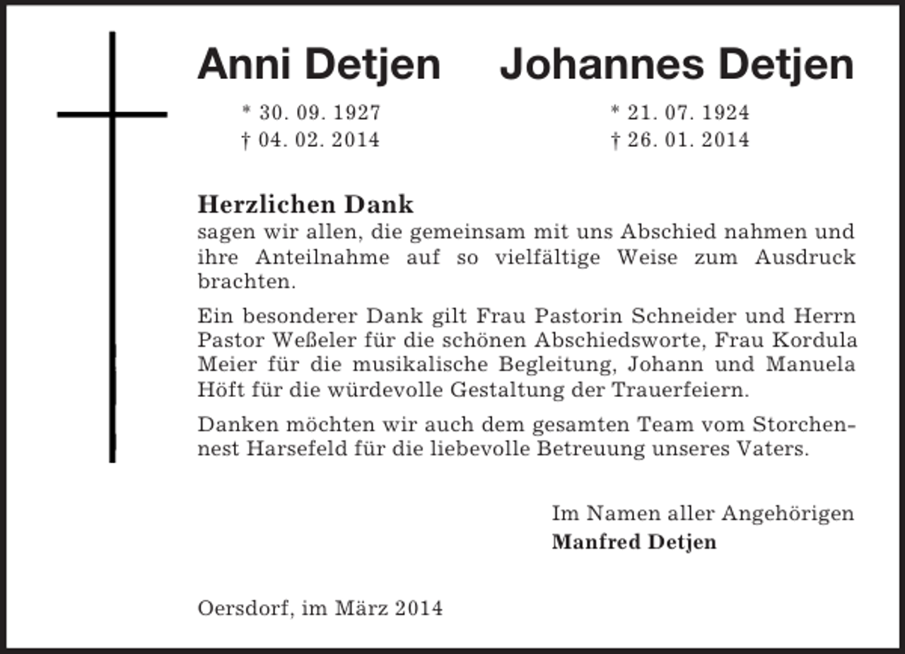 <p>Anni Detjen Johannes Detjen<br />* 30. 09. 1927 * 21. 07. 1924<br />† 04. 02. 2014 † 26. 01. 2014<br />Herzlichen Dank<br />sagen wir allen, die gemeinsam mit uns Abschied nahmen und ihre Anteilnahme auf so vielfältige Weise zum Ausdruck brachten.<br />Ein besonderer Dank gilt Frau Pastorin Schneider und Herrn Pastor Weßeler für die schönen Abschiedsworte, Frau Kordula Meier für die musikalische Begleitung, Johann und Manuela Höft für die würdevolle Gestaltung der Trauerfeiern.<br />Danken möchten wir auch dem gesamten Team vom Storchennest Harsefeld für die liebevolle Betreuung unseres Vaters.<br />Im Namen aller Angehörigen<br />Manfred Detjen<br />Oersdorf, im März 2014</p>