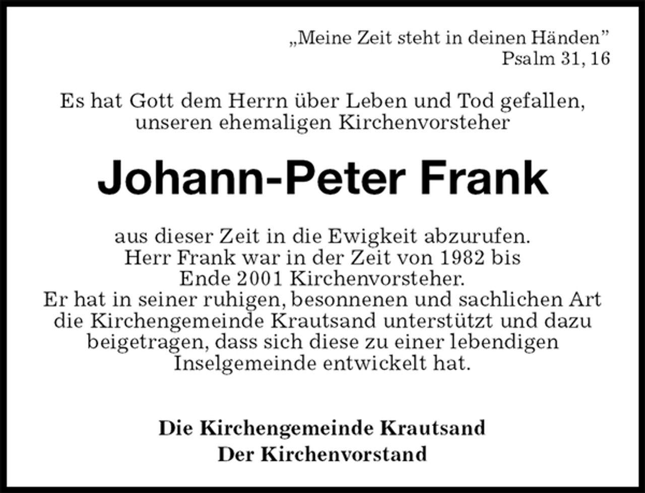 <p>„Meine Zeit steht in deinen Händen”<br />Psalm 31, 16<br />Es hat Gott dem Herrn über Leben und Tod gefallen,<br />unseren ehemaligen Kirchenvorsteher<br />Johann-Peter Frank<br />aus dieser Zeit in die Ewigkeit abzurufen.<br />Herr Frank war in der Zeit von 1982 bis<br />Ende 2001 Kirchenvorsteher.<br />Er hat in seiner ruhigen, besonnenen und sachlichen Art die Kirchengemeinde Krautsand unterstützt und dazu beigetragen, dass sich diese zu einer lebendigen<br />Inselgemeinde entwickelt hat.</p><p>Die Kirchengemeinde Krautsand<br />Der Kirchenvorstand</p>
