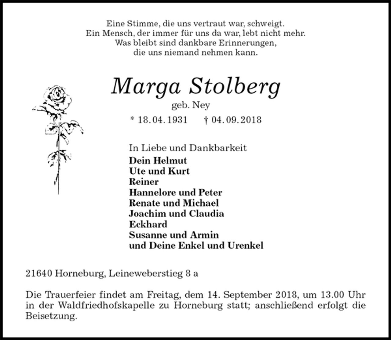 <p>Eine Stimme, die uns vertraut war, schweigt.<br />Ein Mensch, der immer für uns da war, lebt nicht mehr.<br />Was bleibt sind dankbare Erinnerungen,<br />die uns niemand nehmen kann.<br />Marga Stolberg<br />geb. Ney<br />* 18. 04. 1931 † 04. 09. 2018<br />In Liebe und Dankbarkeit<br />Dein Helmut<br />Ute und Kurt<br />Reiner<br />Hannelore und Peter<br />Renate und Michael<br />Joachim und Claudia<br />Eckhard<br />Susanne und Armin<br />und Deine Enkel und Urenkel<br />21640 Horneburg, Leineweberstieg 8 a</p><p>Die Trauerfeier findet am Freitag, dem 14. September 2018, um 13.00 Uhr<br />in der Waldfriedhofskapelle zu Horneburg statt; anschließend erfolgt die<br />Beisetzung.</p>
