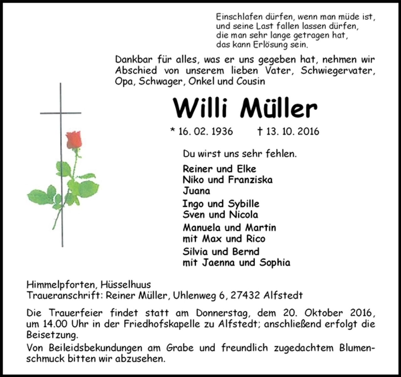 <p>Einschlafen dürfen, wenn man müde ist,<br />und seine Last fallen lassen dürfen,<br />die man sehr lange getragen hat,<br />das kann Erlösung sein.<br />Dankbar für alles, was er uns gegeben hat, nehmen wir Abschied von unserem lieben Vater, Schwiegervater, Opa, Schwager, Onkel und Cousin<br />Willi Müller<br />* 16. 02. 1936 † 13. 10. 2016<br />Du wirst uns sehr fehlen.<br />Reiner und Elke<br />Niko und Franziska<br />Juana<br />Ingo und Sybille<br />Sven und Nicola<br />Manuela und Martin<br />mit Max und Rico<br />Silvia und Bernd<br />mit Jaenna und Sophia<br />Himmelpforten, Hüsselhuus<br />Traueranschrift: Reiner Müller, Uhlenweg 6, 27432 Alfstedt<br />Die Trauerfeier findet statt am Donnerstag, dem 20. Oktober 2016,<br />um 14.00 Uhr in der Friedhofskapelle zu Alfstedt; anschließend erfolgt die Beisetzung.<br />Von Beileidsbekundungen am Grabe und freundlich zugedachtem Blumenschmuck bitten wir abzusehen.</p>