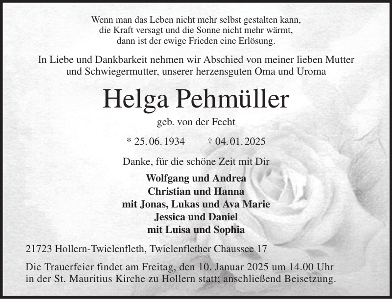 <p>Wenn man das Leben nicht mehr selbst gestalten kann,<br />die Kraft versagt und die Sonne nicht mehr wärmt,<br />dann ist der ewige Frieden eine Erlösung.<br />In Liebe und Dankbarkeit nehmen wir Abschied von meiner lieben Mutter<br />und Schwiegermutter, unserer herzensguten Oma und Uroma<br />Helga Pehmüller<br />geb. von der Fecht<br />* 25. 06. 1934 † 04. 01. 2025<br />Danke, für die schöne Zeit mit Dir<br />Wolfgang und Andrea<br />Christian und Hanna<br />mit Jonas, Lukas und Ava Marie<br />Jessica und Daniel<br />mit Luisa und Sophia<br />21723 Hollern-Twielenfleth, Twielenflether Chaussee 17<br />Die Trauerfeier findet am Freitag, den 10. Januar 2025 um 14.00 Uhr<br />in der St. Mauritius Kirche zu Hollern statt; anschließend Beisetzung.</p>