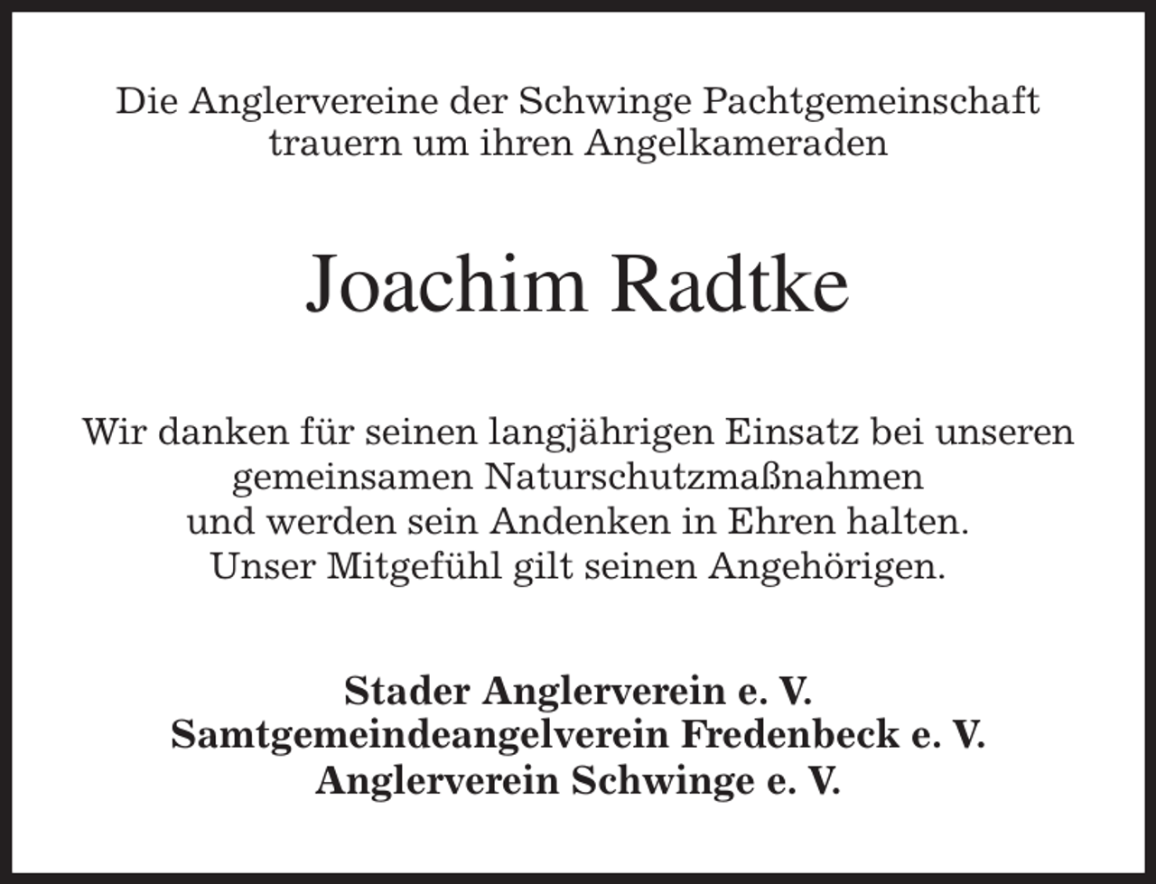 <p>Die Anglervereine der Schwinge Pachtgemeinschaft<br />trauern um ihren Angelkameraden<br />Joachim Radtke<br />Wir danken für seinen langjährigen Einsatz bei unseren<br />gemeinsamen Naturschutzmaßnahmen<br />und werden sein Andenken in Ehren halten.<br />Unser Mitgefühl gilt seinen Angehörigen.<br />Stader Anglerverein e. V.<br />Samtgemeindeangelverein Fredenbeck e. V.<br />Anglerverein Schwinge e. V.</p>