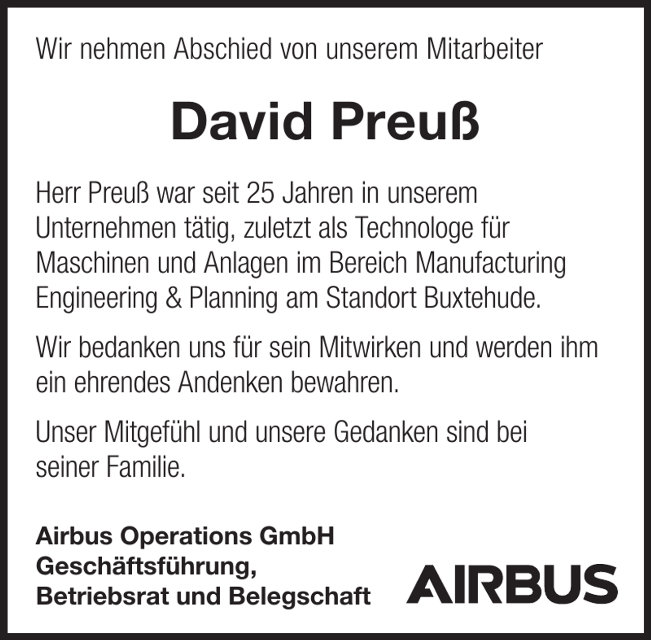 <p>Wir nehmen Abschied von unserem Mitarbeiter</p><p>David Preuß<br />Herr Preuß war seit 25 Jahren in unserem<br />Unternehmen tätig, zuletzt als Technologe für<br />Maschinen und Anlagen im Bereich Manufacturing<br />Engineering &amp; Planning am Standort Buxtehude.<br />Wir bedanken uns für sein Mitwirken und werden ihm<br />ein ehrendes Andenken bewahren.<br />Unser Mitgefühl und unsere Gedanken sind bei<br />seiner Familie.<br />Airbus Operations GmbH<br />Geschäftsführung,<br />Betriebsrat und Belegschaft</p>
