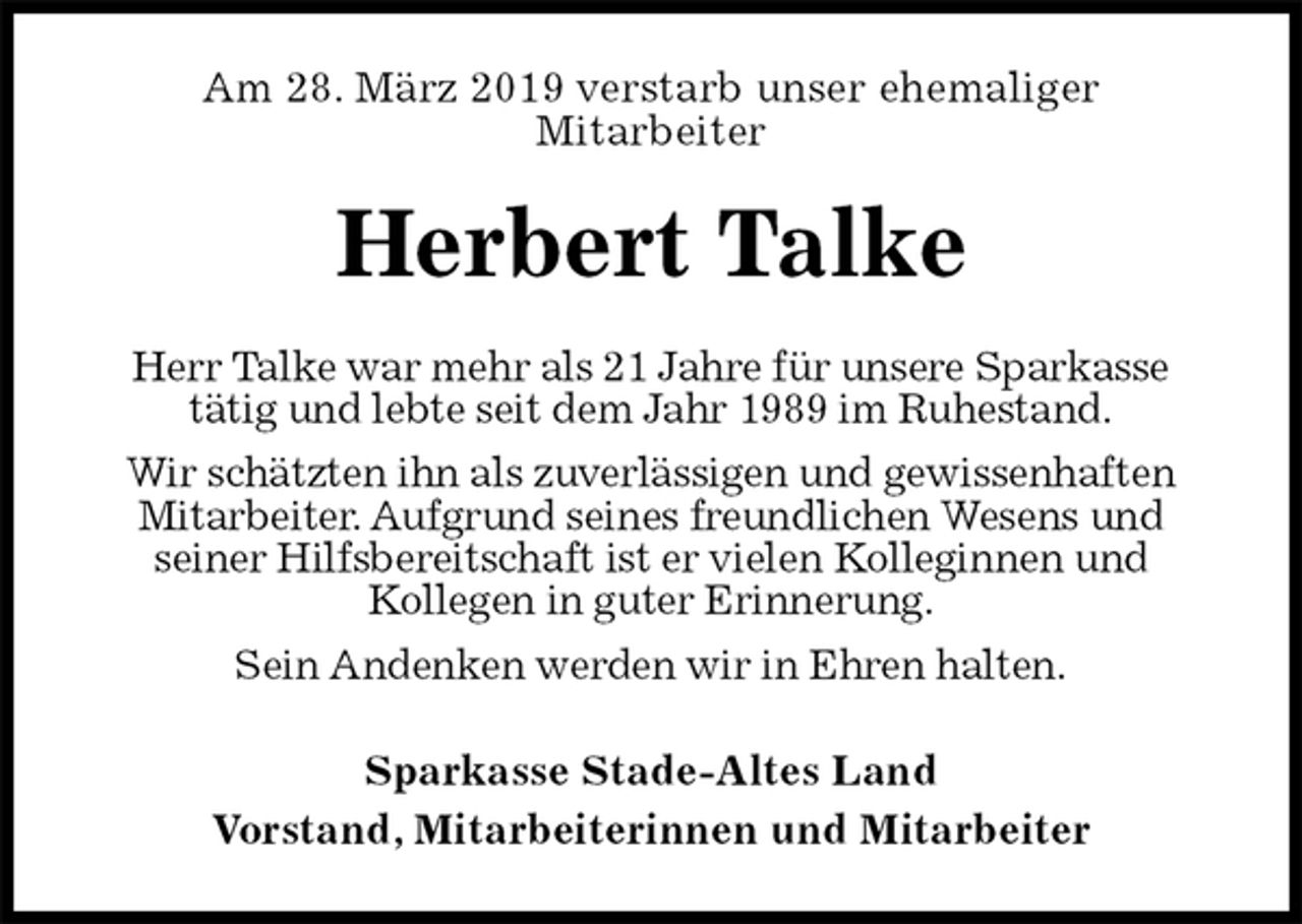 <p>Am 28. März 2019 verstarb unser ehemaliger<br />Mitarbeiter<br />Herbert Talke<br />Herr Talke war mehr als 21 Jahre für unsere Sparkasse<br />tätig und lebte seit dem Jahr 1989 im Ruhestand.<br />Wir schätzten ihn als zuverlässigen und gewissenhaften Mitarbeiter. Aufgrund seines freundlichen Wesens und<br />seiner Hilfsbereitschaft ist er vielen Kolleginnen und<br />Kollegen in guter Erinnerung.<br />Sein Andenken werden wir in Ehren halten.<br />Sparkasse Stade-Altes Land<br />Vorstand, Mitarbeiterinnen und Mitarbeiter</p>