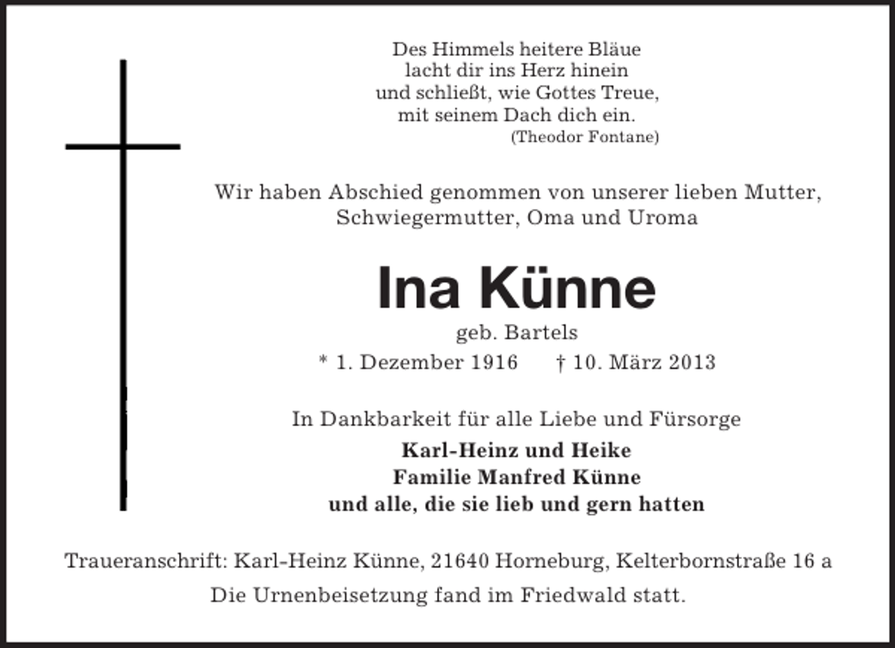 <p>Des Himmels heitere Bläue<br />lacht dir ins Herz hinein<br />und schließt, wie Gottes Treue,<br />mit seinem Dach dich ein.<br />(Theodor Fontane)<br />Wir haben Abschied genommen von unserer lieben Mutter, Schwiegermutter, Oma und Uroma<br />Ina Künne<br />geb. Bartels<br />* 1. Dezember 1916 † 10. März 2013<br />In Dankbarkeit für alle Liebe und Fürsorge<br />Karl-Heinz und Heike<br />Familie Manfred Künne<br />und alle, die sie lieb und gern hatten<br />Traueranschrift: Karl-Heinz Künne, 21640 Horneburg, Kelterbornstraße 16 a<br />Die Urnenbeisetzung fand im Friedwald statt.</p>