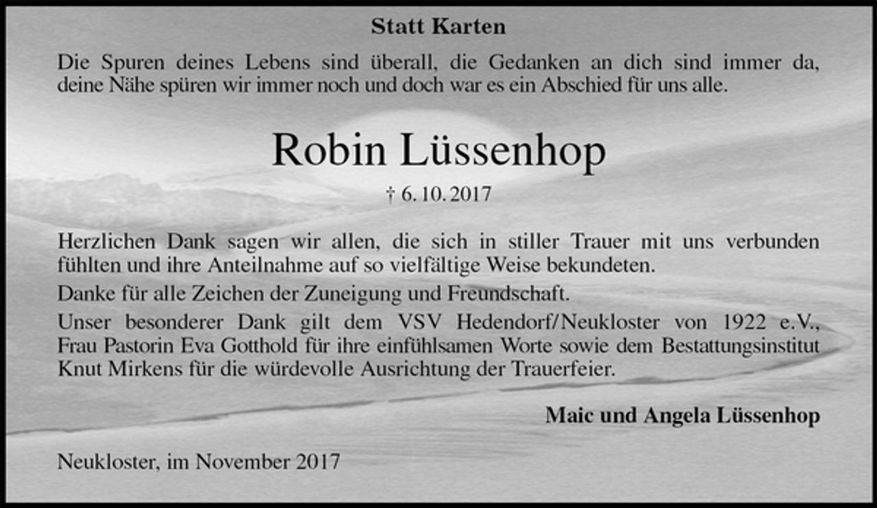 <p>Die Spuren deines Lebens sind überall, die Gedanken an dich sind immer da,<br />deine Nähe spüren wir immer noch und doch war es ein Abschied für uns alle.<br />Robin Lüssenhop<br />† 6. 10. 2017<br />Herzlichen Dank sagen wir allen, die sich in stiller Trauer mit uns verbunden<br />fühlten und ihre Anteilnahme auf so vielfältige Weise bekundeten.<br />Danke für alle Zeichen der Zuneigung und Freundschaft.<br />Unser besonderer Dank gilt dem VSV Hedendorf/ Neukloster von 1922 e.V.,<br />Frau Pastorin Eva Gotthold für ihre einfühlsamen Worte sowie dem Bestattungsinstitut<br />Knut Mirkens für die würdevolle Ausrichtung der Trauerfeier.<br />Maic und Angela Lüssenhop<br />Neukloster, im November 2017<br />Statt Karten</p>