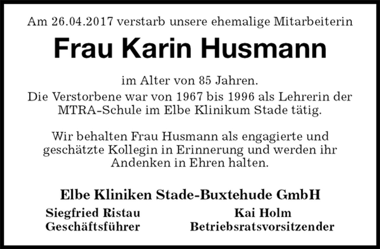 <p>Am 26.04.2017 verstarb unsere ehemalige Mitarbeiterin<br />Frau Karin Husmann<br />im Alter von 85 Jahren.<br />Die Verstorbene war von 1967 bis 1996 als Lehrerin der MTRA-Schule im Elbe Klinikum Stade tätig.</p><p>Wir behalten Frau Husmann als engagierte und<br />geschätzte Kollegin in Erinnerung und werden ihr<br />Andenken in Ehren halten.</p><p>Elbe Kliniken Stade-Buxtehude GmbH<br />Siegfried Ristau Kai Holm<br />Geschäftsführer Betriebsratsvorsitzender</p>