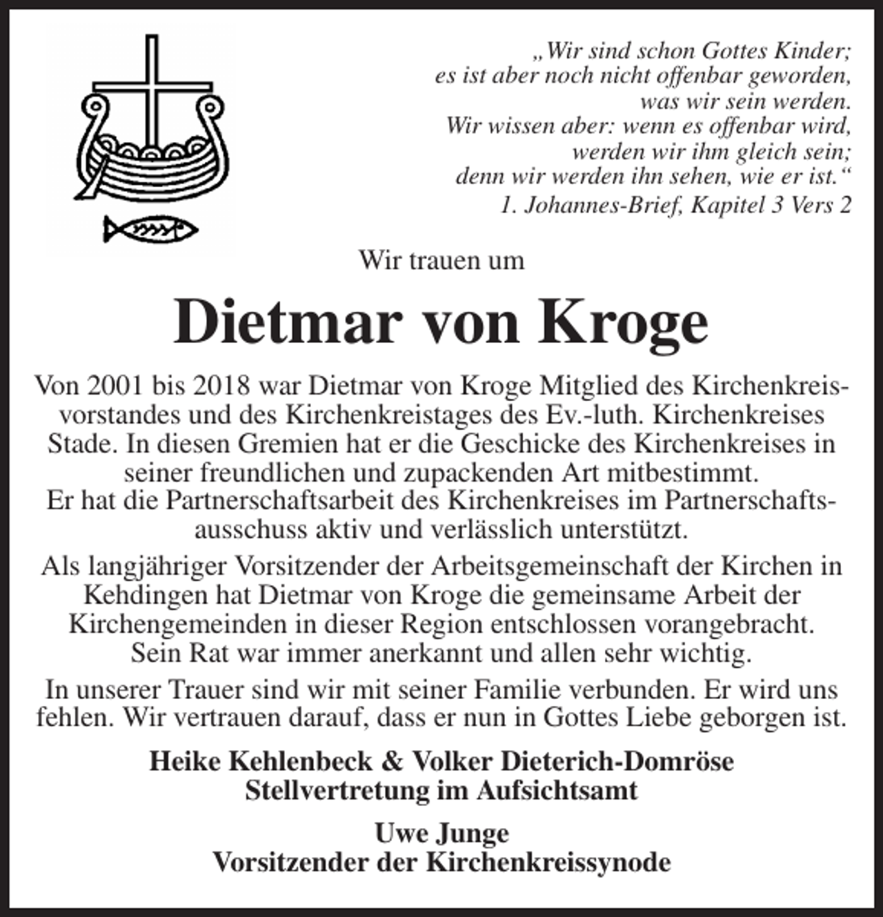 <p>„Wir sind schon Gottes Kinder;<br />es ist aber noch nicht offenbar geworden,<br />was wir sein werden.<br />Wir wissen aber: wenn es offenbar wird,<br />werden wir ihm gleich sein;<br />denn wir werden ihn sehen, wie er ist.“<br />1. Johannes-Brief, Kapitel 3 Vers 2</p>
<p>Wir trauen um<br />Dietmar von Kroge<br />Von 2001 bis 2018 war Dietmar von Kroge Mitglied des Kirchenkreisvorstandes und des Kirchenkreistages des Ev.-luth. Kirchenkreises<br />Stade. In diesen Gremien hat er die Geschicke des Kirchenkreises in seiner freundlichen und zupackenden Art mitbestimmt.<br />Er hat die Partnerschaftsarbeit des Kirchenkreises im Partnerschaftsausschuss aktiv und verlässlich unterstützt.<br />Als langjähriger Vorsitzender der Arbeitsgemeinschaft der Kirchen in Kehdingen hat Dietmar von Kroge die gemeinsame Arbeit der<br />Kirchengemeinden in dieser Region entschlossen vorangebracht.<br />Sein Rat war immer anerkannt und allen sehr wichtig.<br />In unserer Trauer sind wir mit seiner Familie verbunden. Er wird uns fehlen. Wir vertrauen darauf, dass er nun in Gottes Liebe geborgen ist.<br />Heike Kehlenbeck &amp; Volker Dieterich-Domröse<br />Stellvertretung im Aufsichtsamt<br />Uwe Junge<br />Vorsitzender der Kirchenkreissynode</p>