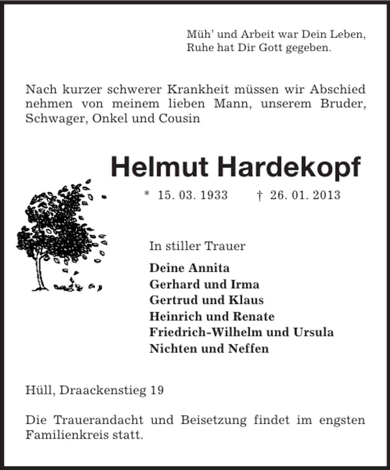 <p>Müh’ und Arbeit war Dein Leben,<br />Ruhe hat Dir Gott gegeben.<br />Nach kurzer schwerer Krankheit müssen wir Abschied nehmen von meinem lieben Mann, unserem Bruder, Schwager, Onkel und Cousin<br />Helmut Hardekopf<br />* 15. 03. 1933 † 26. 01. 2013<br />In stiller Trauer<br />Deine Annita<br />Gerhard und Irma<br />Gertrud und Klaus<br />Heinrich und Renate<br />Friedrich-Wilhelm und Ursula<br />Nichten und Neffen<br />Hüll, Draackenstieg 19</p><p>Die Trauerandacht und Beisetzung findet im engsten Familienkreis statt.</p>