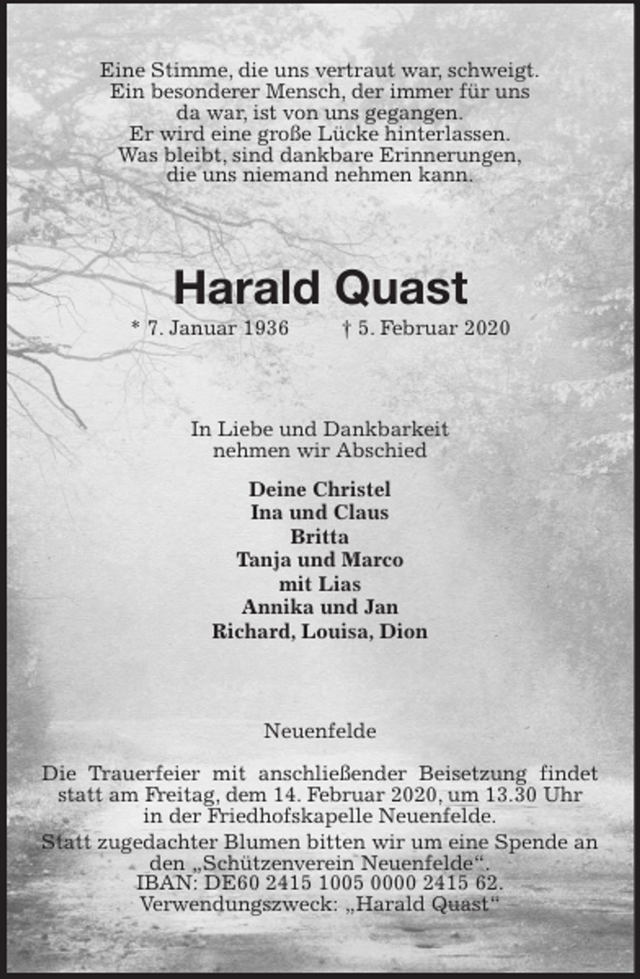 <p>Eine Stimme, die uns vertraut war, schweigt.<br />Ein besonderer Mensch, der immer für uns<br />da war, ist von uns gegangen.<br />Er wird eine große Lücke hinterlassen.<br />Was bleibt, sind dankbare Erinnerungen,<br />die uns niemand nehmen kann.<br />Harald Quast<br />* 7. Januar 1936 † 5. Februar 2020<br />In Liebe und Dankbarkeit<br />nehmen wir Abschied<br />Deine Christel<br />Ina und Claus<br />Britta<br />Tanja und Marco<br />mit Lias<br />Annika und Jan<br />Richard, Louisa, Dion<br />Neuenfelde<br />Die Trauerfeier mit anschließender Beisetzung findet statt am Freitag, dem 14. Februar 2020, um 13.30 Uhr<br />in der Friedhofskapelle Neuenfelde.<br />Statt zugedachter Blumen bitten wir um eine Spende an den „Schützenverein Neuenfelde“.<br />IBAN: DE60 2415 1005 0000 2415 62.<br />Verwendungszweck: „Harald Quast“</p>