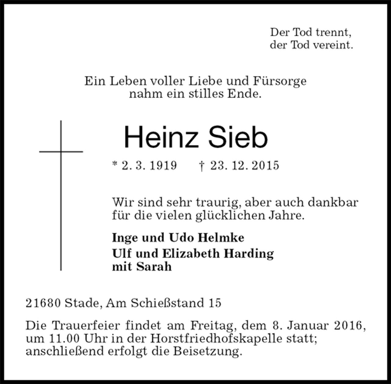 <p>Der Tod trennt,<br />der Tod vereint.<br />Ein Leben voller Liebe und Fürsorge<br />nahm ein stilles Ende.<br />Heinz Sieb<br />* 2. 3. 1919 † 23. 12. 2015<br />Wir sind sehr traurig, aber auch dankbar<br />für die vielen glücklichen Jahre.<br />Inge und Udo Helmke<br />Ulf und Elizabeth Harding<br />mit Sarah<br />21680 Stade, Am Schießstand 15<br />Die Trauerfeier findet am Freitag, dem 8. Januar 2016, um 11.00 Uhr in der Horstfriedhofskapelle statt;<br />anschließend erfolgt die Beisetzung.</p>