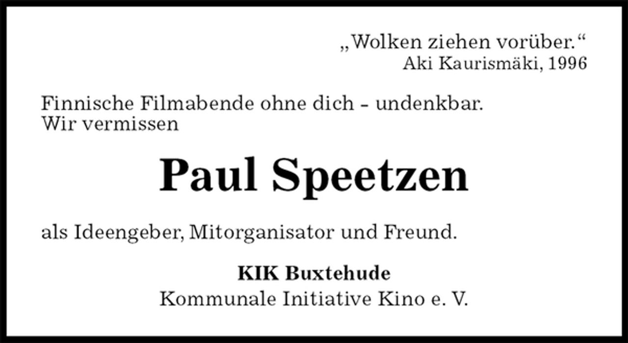 <p>„Wolken ziehen vorüber.“<br />Aki Kaurismäki, 1996<br />Finnische Filmabende ohne dich - undenkbar.<br />Wir vermissen<br />Paul Speetzen<br />als Ideengeber, Mitorganisator und Freund.<br />KIK Buxtehude<br />Kommunale Initiative Kino e. V.</p>