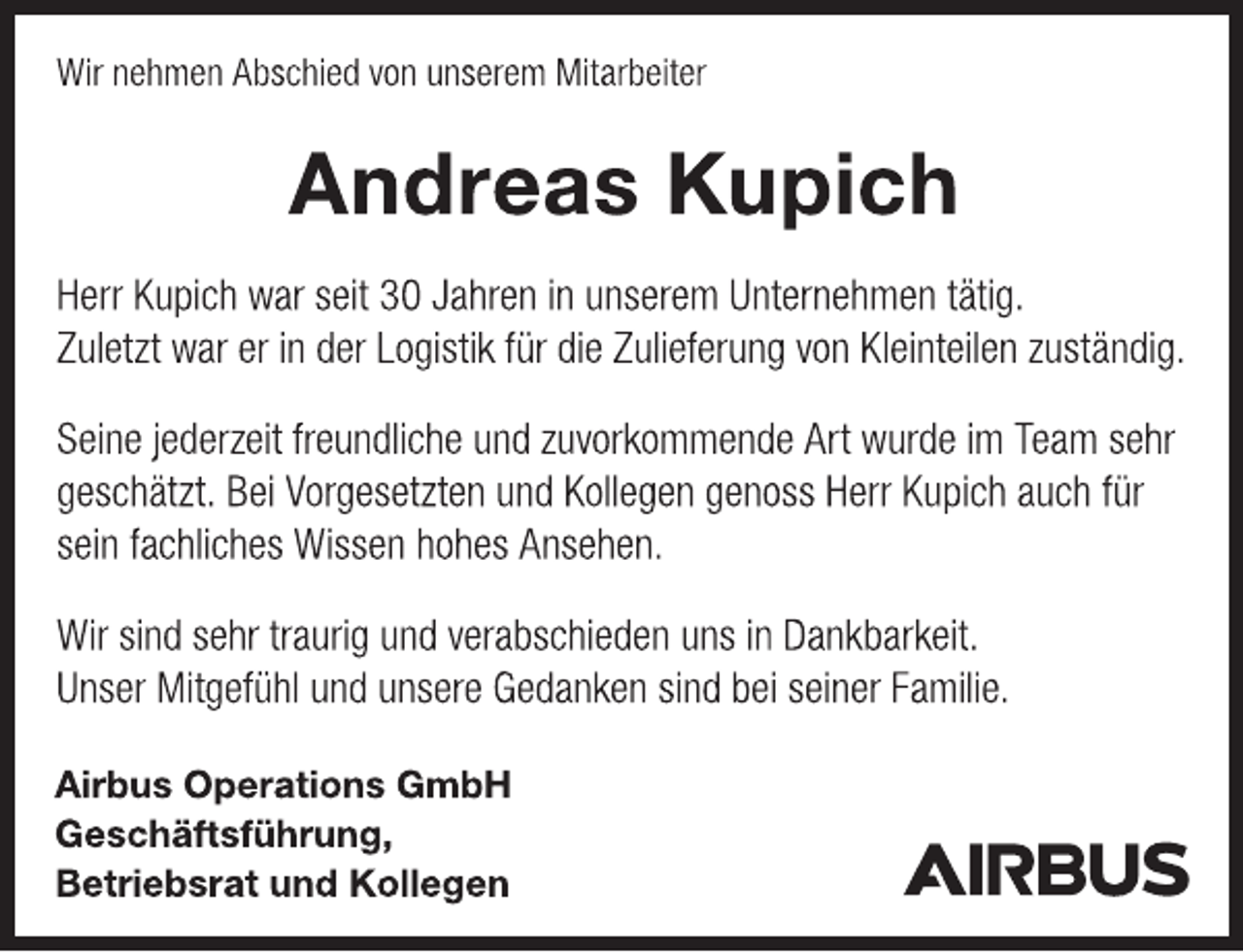 <p>Wir nehmen Abschied von unserem Mitarbeiter<br />Andreas Kupich<br />Herr Kupich war seit 30 Jahren in unserem Unternehmen tätig.<br />Zuletzt war er in der Logistik für die Zulieferung von Kleinteilen zuständig.<br />Seine jederzeit freundliche und zuvorkommende Art wurde im Team sehr<br />geschätzt. Bei Vorgesetzten und Kollegen genoss Herr Kupich auch für<br />sein fachliches Wissen hohes Ansehen.<br />Wir sind sehr traurig und verabschieden uns in Dankbarkeit.<br />Unser Mitgefühl und unsere Gedanken sind bei seiner Familie.<br />Airbus Operations GmbH<br />Geschäftsführung,<br />Betriebsrat und Kollegen<br />AIRBUS</p>