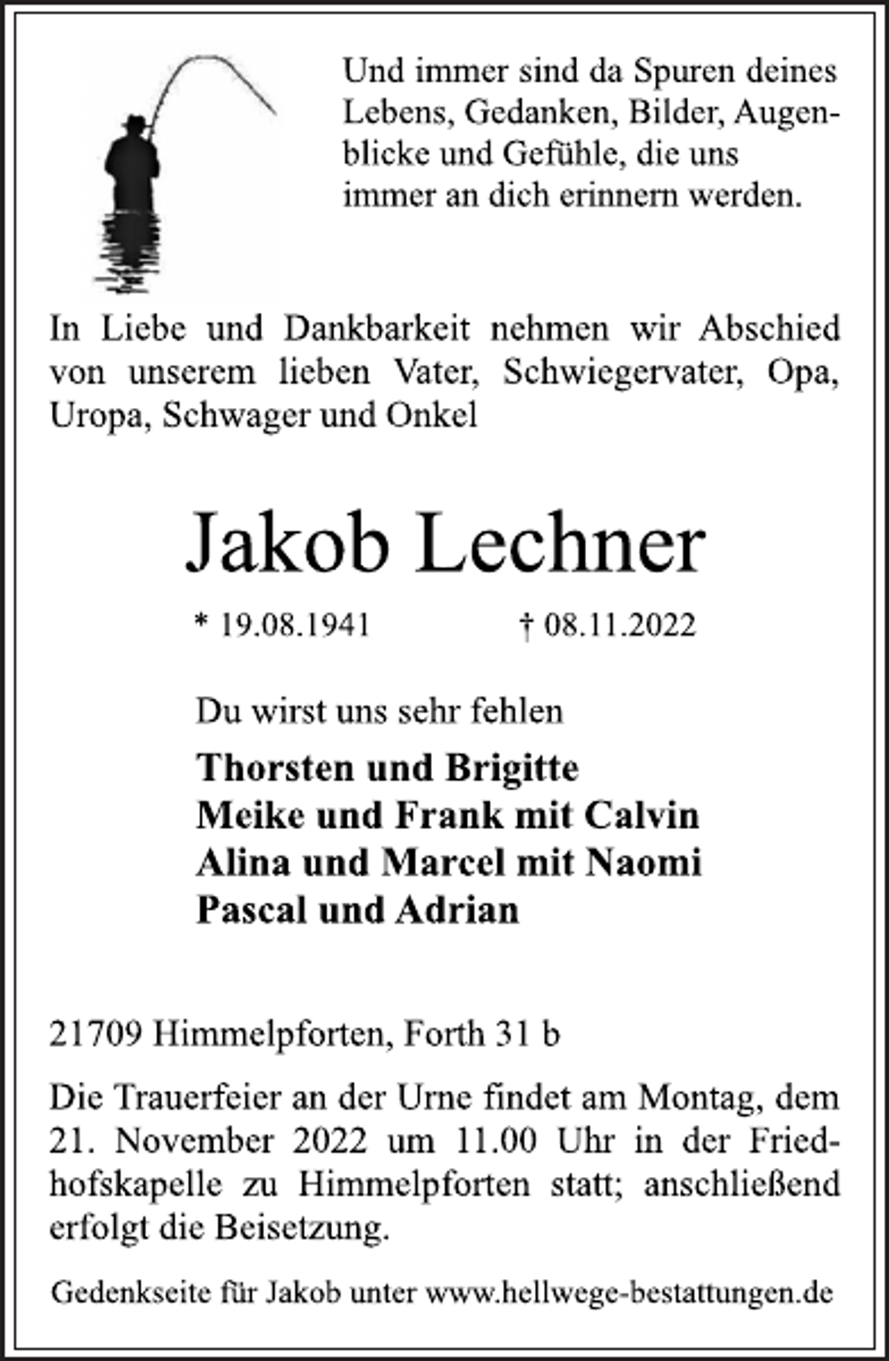 <p>Und immer sind da Spuren deines<br />Lebens, Gedanken, Bilder, Augenblicke und Gefühle, die uns<br />immer an dich erinnern werden.<br />In Liebe und Dankbarkeit nehmen wir Abschied<br />von unserem lieben Vater, Schwiegervater, Opa,<br />Uropa, Schwager und Onkel<br />Jakob Lechner<br />* 19.08.1941 † 08.11.2022<br />Du wirst uns sehr fehlen<br />Thorsten und Brigitte<br />Meike und Frank mit Calvin<br />Alina und Marcel mit Naomi<br />Pascal und Adrian<br />21709 Himmelpforten, Forth 31 b<br />Die Trauerfeier an der Urne findet am Montag, dem<br />21. November 2022 um 11.00 Uhr in der Friedhofskapelle zu Himmelpforten statt; anschließend<br />erfolgt die Beisetzung.<br />Gedenkseite für Jakob unter www.hellwege-bestattungen.de</p>