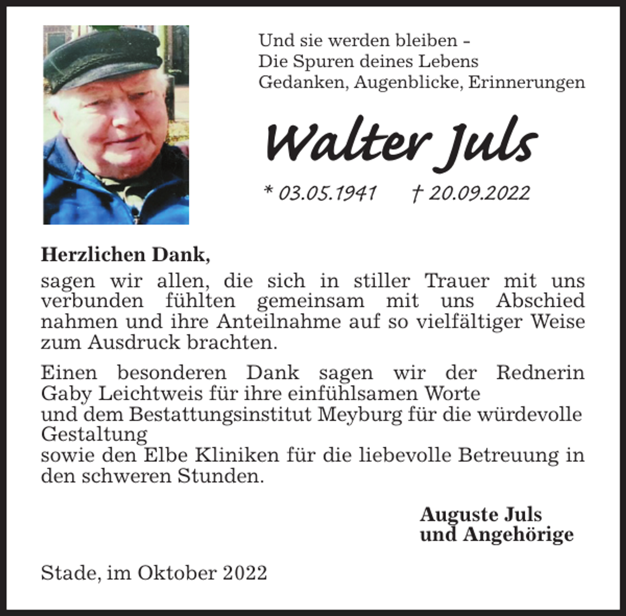 <p>Und sie werden bleiben -<br />Die Spuren deines Lebens<br />Gedanken, Augenblicke, Erinnerungen<br />Walter Juls<br />* 03.05.1941 † 20.09.2022<br />Herzlichen Dank,<br />sagen wir allen, die sich in stiller Trauer mit uns<br />verbunden fühlten gemeinsam mit uns Abschied<br />nahmen und ihre Anteilnahme auf so vielfältiger Weise zum Ausdruck brachten.<br />Einen besonderen Dank sagen wir der Rednerin<br />Gaby Leichtweis für ihre einfühlsamen Worte<br />und dem Bestattungsinstitut Meyburg für die würdevolle<br />Gestaltung<br />sowie den Elbe Kliniken für die liebevolle Betreuung in den schweren Stunden.<br />Auguste Juls<br />und Angehörige<br />Stade, im Oktober 2022</p>