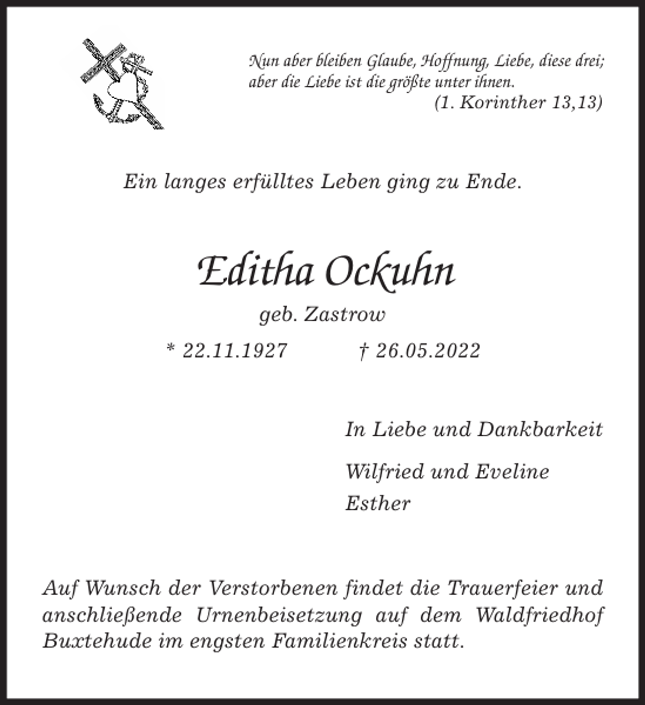 <p>Nun aber bleiben Glaube, Hoffnung, Liebe, diese drei;<br />aber die Liebe ist die größte unter ihnen.<br />(1. Korinther 13,13)<br />Ein langes erfülltes Leben ging zu Ende.<br />Editha Ockuhn<br />geb. Zastrow<br />* 22.11.1927 † 26.05.2022<br />In Liebe und Dankbarkeit<br />Wilfried und Eveline<br />Esther<br />Auf Wunsch der Verstorbenen findet die Trauerfeier und anschließende Urnenbeisetzung auf dem Waldfriedhof Buxtehude im engsten Familienkreis statt.</p>