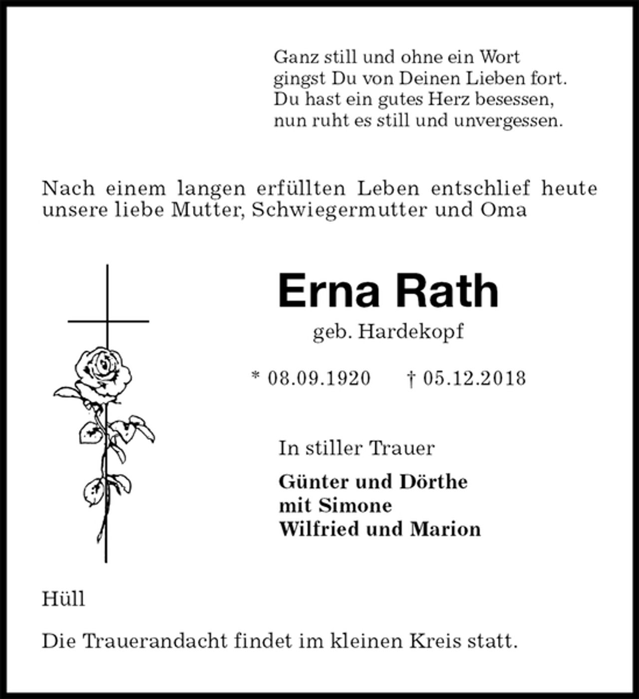 <p>Ganz still und ohne ein Wort<br />gingst Du von Deinen Lieben fort.<br />Du hast ein gutes Herz besessen,<br />nun ruht es still und unvergessen.<br />Nach einem langen erfüllten Leben entschlief heute<br />unsere liebe Mutter, Schwiegermutter und Oma<br />Erna Rath<br />geb. Hardekopf<br />* 08.09.1920 † 05.12.2018<br />In stiller Trauer<br />Günter und Dörthe<br />mit Simone<br />Wilfried und Marion<br />Hüll</p><p>Die Trauerandacht findet im kleinen Kreis statt.</p>