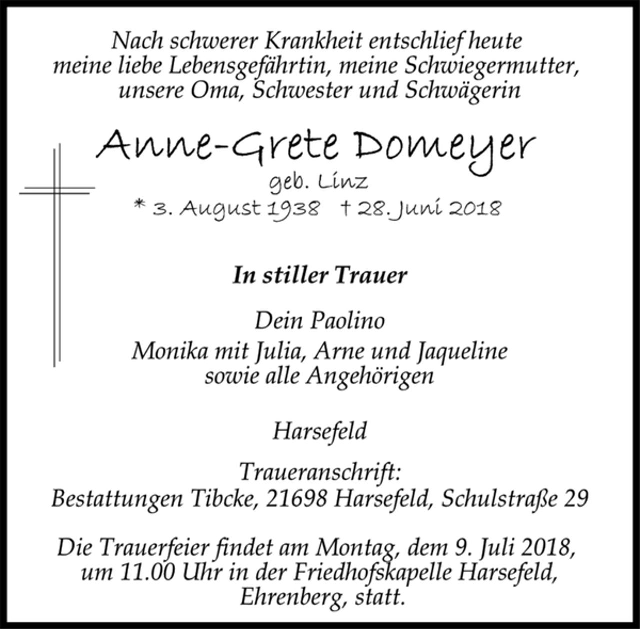 <p>Nach schwerer Krankheit entschlief heute<br />meine liebe Lebensgefährtin, meine Schwiegermutter,<br />unsere Oma, Schwester und Schwägerin<br />Anne-Grete Domeyer<br />geb. Linz<br />* 3. August 1938 + 28. Juni 2018<br />In stiller Trauer<br />Dein Paolino<br />Monika mit Julia, Arne und Jaqueline<br />sowie alle Angehörigen<br />Harsefeld<br />Traueranschrift:<br />Bestattungen Tibcke, 21698 Harsefeld, Schulstraße 29<br />Die Trauerfeier findet am Montag, dem 9. Juli 2018,<br />um 11.00 Uhr in der Friedhofskapelle Harsefeld,<br />Ehrenberg, statt.</p>