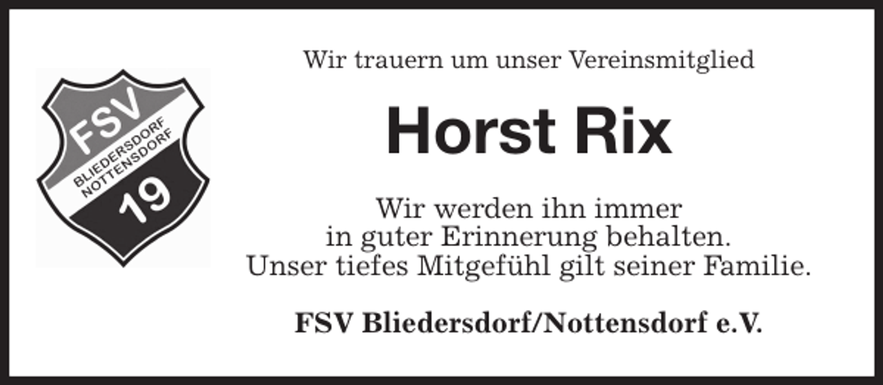 <p>Wir trauern um unser Vereinsmitglied<br />Horst Rix<br />Wir werden ihn immer<br />in guter Erinnerung behalten.<br />Unser tiefes Mitgefühl gilt seiner Familie.<br />FSV Bliedersdorf/Nottensdorf e.V.</p>