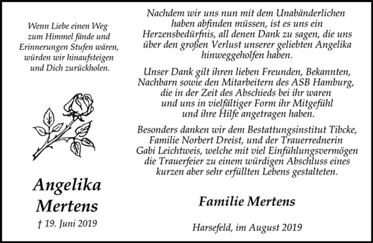 <p>Wenn Liebe einen Weg<br />zum Himmel fände und<br />Erinnerungen Stufen wären,<br />würden wir hinaufsteigen<br />und Dich zurückholen.</p><p>Angelika Mertens<br />† 19. Juni 2019</p><p>Nachdem wir uns nun mit dem Unabänderlichen<br />haben abfinden müssen, ist es uns ein<br />Herzensbedürfnis, all denen Dank zu sagen, die uns<br />über den großen Verlust unserer geliebten Angelika<br />hinweggeholfen haben.</p><p>Unser Dank gilt ihren lieben Freunden, Bekannten,<br />Nachbarn sowie den Mitarbeitern des ASB Hamburg,<br />die in der Zeit des Abschieds bei ihr waren<br />und uns in vielfältiger Form ihr Mitgefühl<br />und ihre Hilfe angetragen haben.</p><p>Besonders danken wir dem Bestattungsinstitut Tibcke,<br />Familie Norbert Dreist, und der Trauerrednerin<br />Gabi Leichtweis, welche mit viel Einfühlungsvermögen<br />die Trauerfeier zu einem würdigen Abschluss eines<br />kurzen aber sehr erfüllten Lebens gestalteten.</p><p>Familie Mertens</p><p>Harsefeld, im August 2019</p>