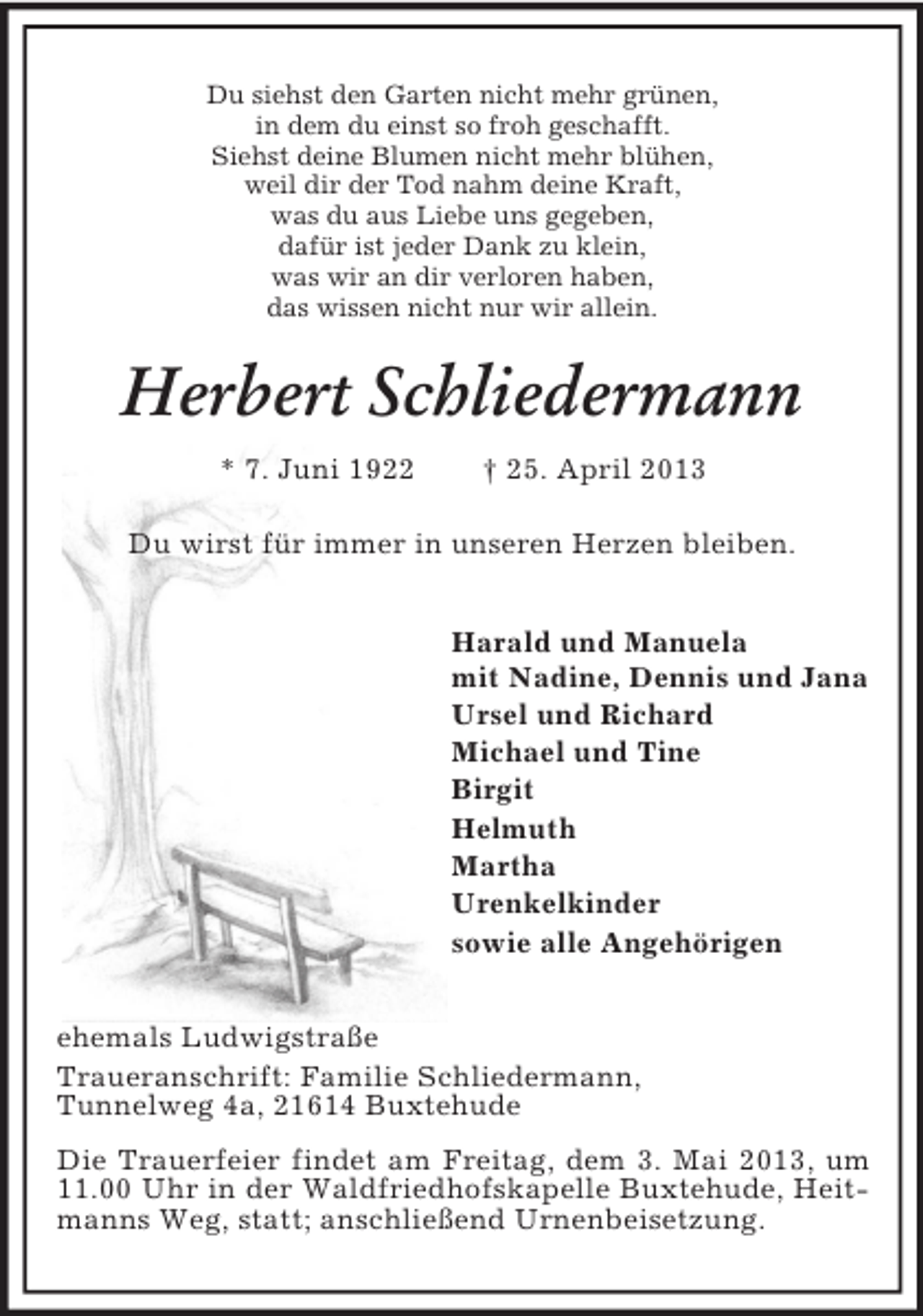 <p>Du siehst den Garten nicht mehr grünen,<br />in dem du einst so froh geschafft.<br />Siehst deine Blumen nicht mehr blühen,<br />weil dir der Tod nahm deine Kraft,<br />was du aus Liebe uns gegeben,<br />dafür ist jeder Dank zu klein,<br />was wir an dir verloren haben,<br />das wissen nicht nur wir allein.</p><p>Herbert Schliedermann<br />* 7. Juni 1922</p><p>† 25. April 2013</p><p>Du wirst für immer in unseren Herzen bleiben.<br />Harald und Manuela<br />mit Nadine, Dennis und Jana<br />Ursel und Richard<br />Michael und Tine<br />Birgit<br />Helmuth<br />Martha<br />Urenkelkinder<br />sowie alle Angehörigen<br />ehemals Ludwigstraße<br />Traueranschrift: Familie Schliedermann,<br />Tunnelweg 4a, 21614 Buxtehude<br />Die Trauerfeier findet am Freitag, dem 3. Mai 2013, um<br />11.00 Uhr in der Waldfriedhofskapelle Buxtehude, Heitmanns Weg, statt; anschließend Urnenbeisetzung.</p>
