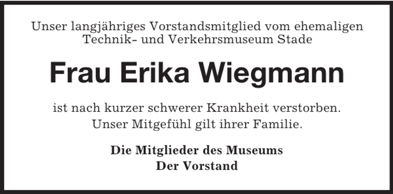 <p>Unser langjähriges Vorstandsmitglied vom ehemaligen<br />Technik- und Verkehrsmuseum Stade</p><p>Frau Erika Wiegmann<br />ist nach kurzer schwerer Krankheit verstorben.<br />Unser Mitgefühl gilt ihrer Familie.<br />Die Mitglieder des Museums<br />Der Vorstand</p>
