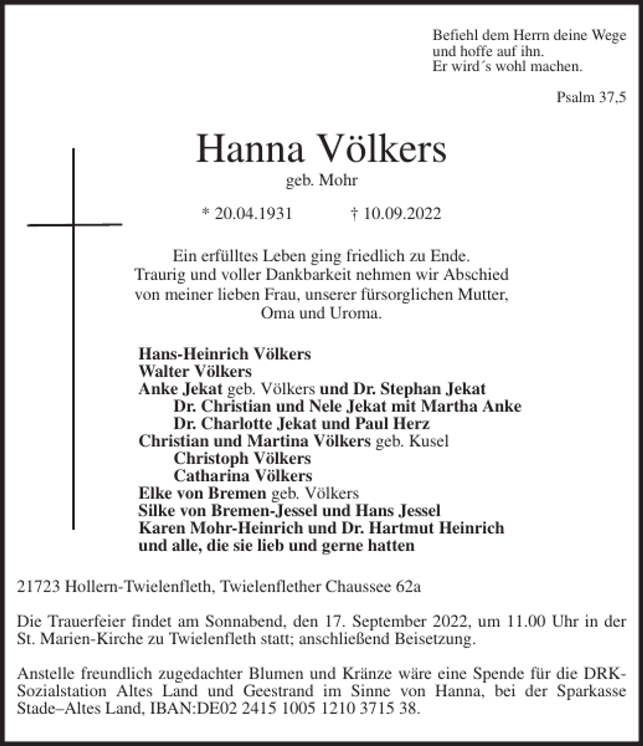 <p>Befiehl dem Herrn deine Wege<br />und hoffe auf ihn.<br />Er wird´s wohl machen.</p><p>Psalm 37,5<br />Hanna Völkers<br />geb. Mohr</p><p>* 20.04.1931 † 10.09.2022<br />Ein erfülltes Leben ging friedlich zu Ende.<br />Traurig und voller Dankbarkeit nehmen wir Abschied<br />von meiner lieben Frau, unserer fürsorglichen Mutter,<br />Oma und Uroma.<br />Hans-Heinrich Völkers<br />Walter Völkers<br />Anke Jekat geb. Völkers und Dr. Stephan Jekat<br />Dr. Christian und Nele Jekat mit Martha Anke<br />Dr. Charlotte Jekat und Paul Herz<br />Christian und Martina Völkers geb. Kusel<br />Christoph Völkers<br />Catharina Völkers<br />Elke von Bremen geb. Völkers<br />Silke von Bremen-Jessel und Hans Jessel<br />Karen Mohr-Heinrich und Dr. Hartmut Heinrich<br />und alle, die sie lieb und gerne hatten<br />21723 Hollern-Twielenfleth, Twielenflether Chaussee 62a</p><p>Die Trauerfeier findet am Sonnabend, den 17. September 2022, um 11.00 Uhr in der<br />St. Marien-Kirche zu Twielenfleth statt; anschließend Beisetzung.</p><p>Anstelle freundlich zugedachter Blumen und Kränze wäre eine Spende für die DRK-<br />Sozialstation Altes Land und Geestrand im Sinne von Hanna, bei der Sparkasse<br />Stade-Altes Land, IBAN:DE02 2415 1005 1210 3715 38.</p>