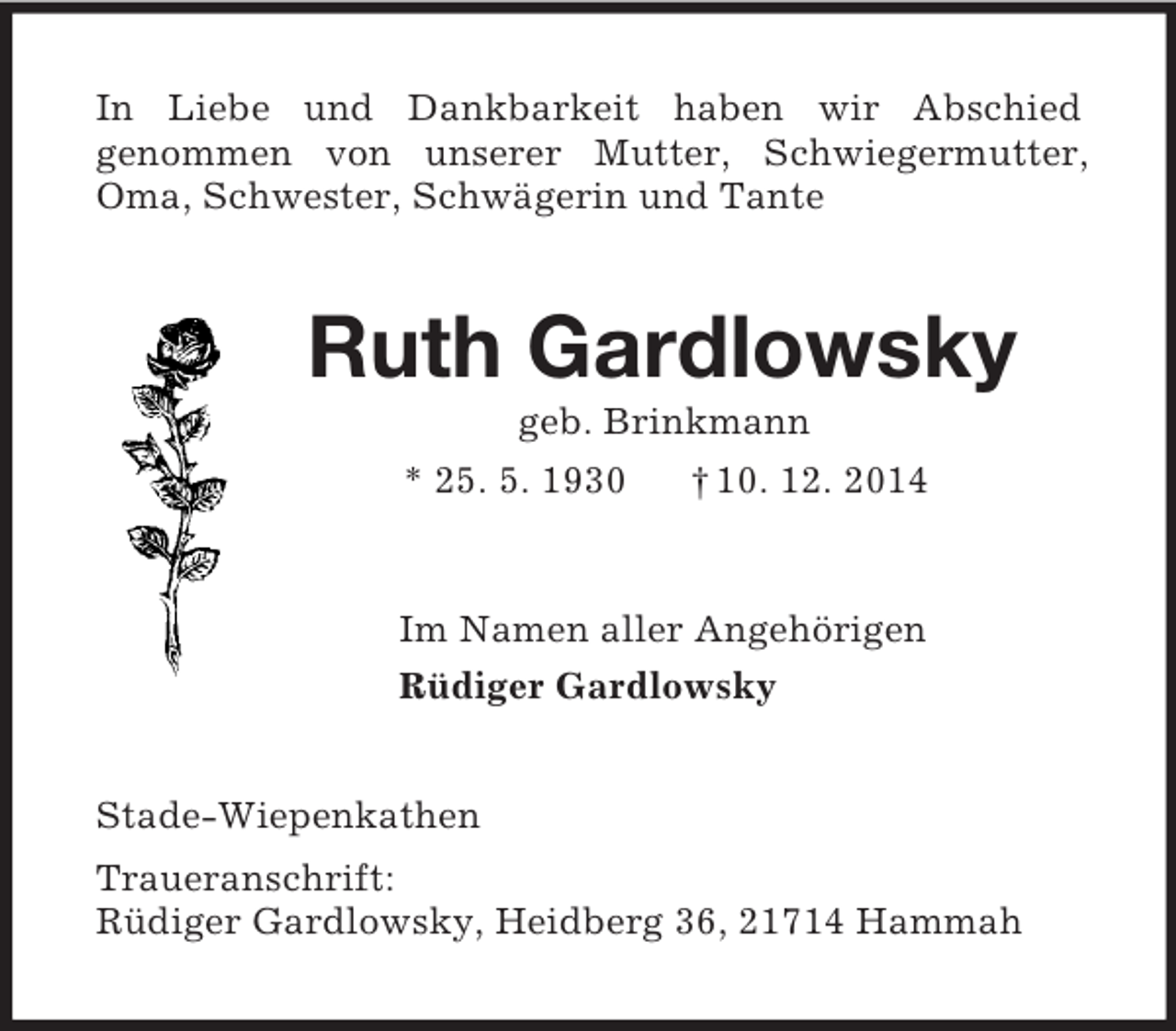 <p>In Liebe und Dankbarkeit haben wir Abschied<br />genommen von unserer Mutter, Schwiegermutter, Oma, Schwester, Schwägerin und Tante<br />Ruth Gardlowsky<br />geb. Brinkmann<br />* 25. 5. 1930 † 10. 12. 2014<br />Im Namen aller Angehörigen<br />Rüdiger Gardlowsky<br />Stade-Wiepenkathen<br />Traueranschrift:<br />Rüdiger Gardlowsky, Heidberg 36, 21714 Hammah</p>