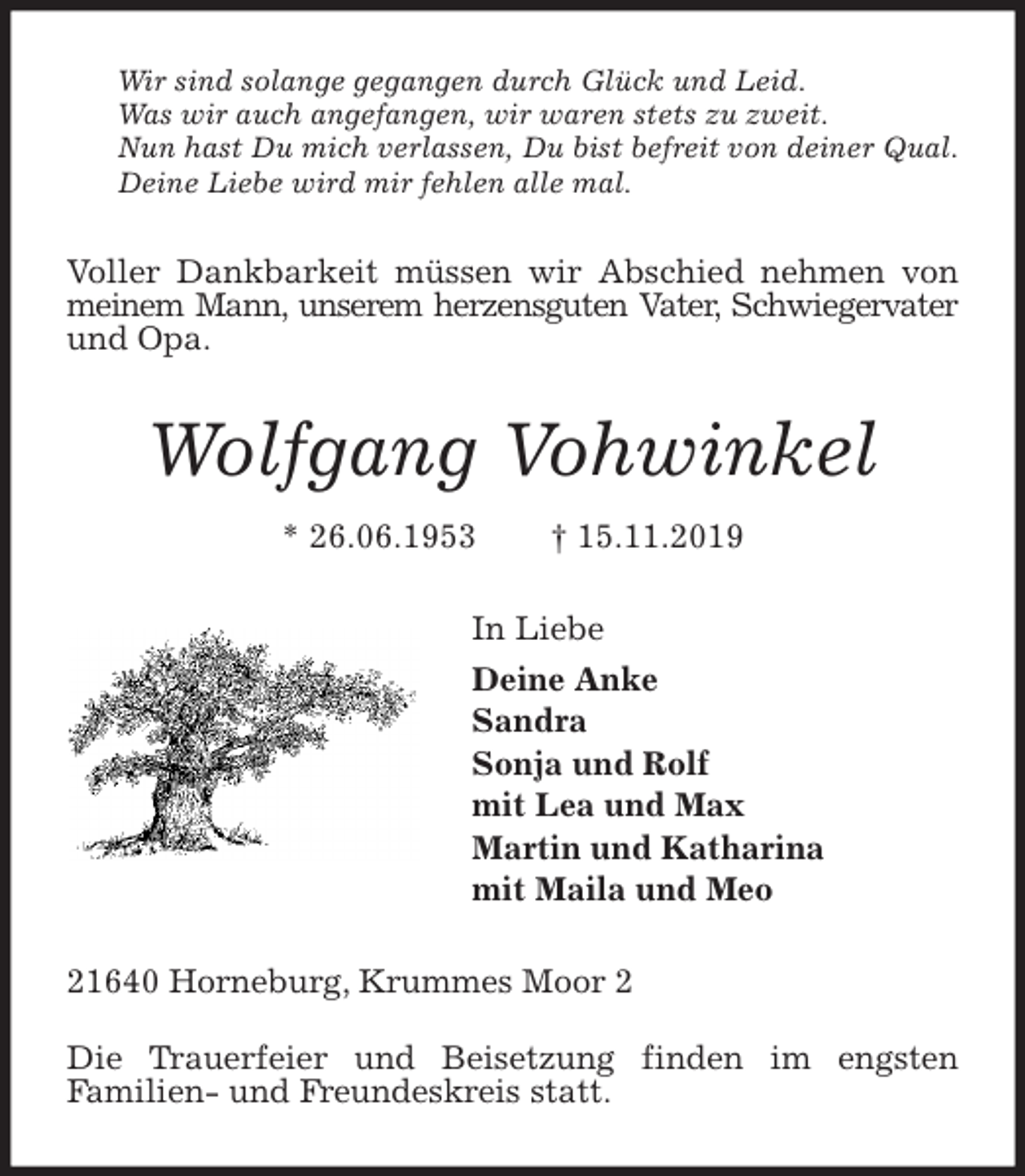 <p>Wir sind solange gegangen durch Glück und Leid.<br />Was wir auch angefangen, wir waren stets zu zweit.<br />Nun hast Du mich verlassen, Du bist befreit von deiner Qual.<br />Deine Liebe wird mir fehlen alle mal.<br />Voller Dankbarkeit müssen wir Abschied nehmen von meinem Mann, unserem herzensguten Vater, Schwiegervater<br />und Opa.<br />Wolfgang Vohwinkel<br />* 26.06.1953 † 15.11.2019<br />In Liebe<br />Deine Anke<br />Sandra<br />Sonja und Rolf<br />mit Lea und Max<br />Martin und Katharina<br />mit Maila und Meo<br />21640 Horneburg, Krummes Moor 2</p><p>Die Trauerfeier und Beisetzung finden im engsten<br />Familien- und Freundeskreis statt.</p>
