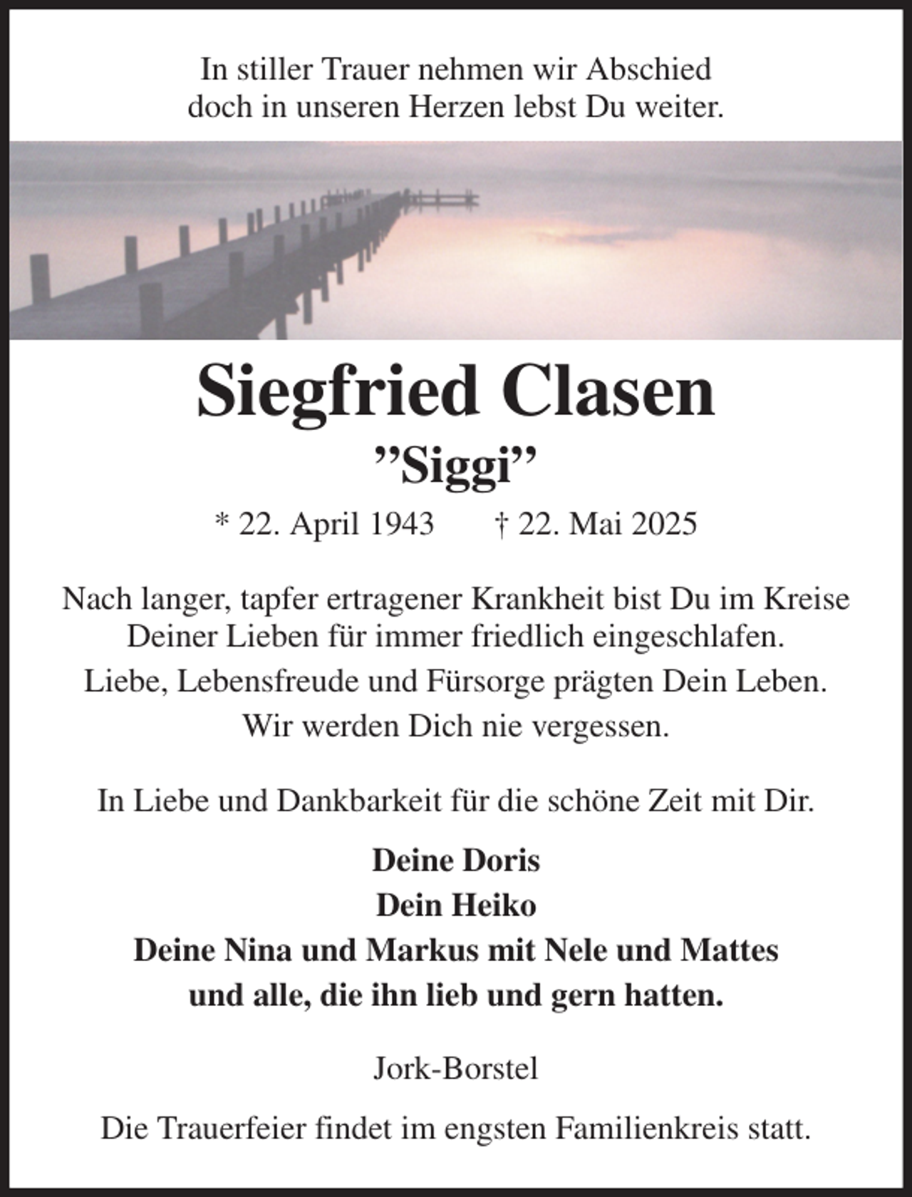 <p>In stiller Trauer nehmen wir Abschied<br />doch in unseren Herzen lebst Du weiter.<br />Siegfried Clasen<br />”Siggi”<br />* 22. April 1943 † 22. Mai 2025<br />Nach langer, tapfer ertragener Krankheit bist Du im Kreise Deiner Lieben für immer friedlich eingeschlafen.<br />Liebe, Lebensfreude und Fürsorge prägten Dein Leben.<br />Wir werden Dich nie vergessen.<br />In Liebe und Dankbarkeit für die schöne Zeit mit Dir.<br />Deine Doris<br />Dein Heiko<br />Deine Nina und Markus mit Nele und Mattes<br />und alle, die ihn lieb und gern hatten.<br />Jork-Borstel<br />Die Trauerfeier findet im engsten Familienkreis statt.</p>