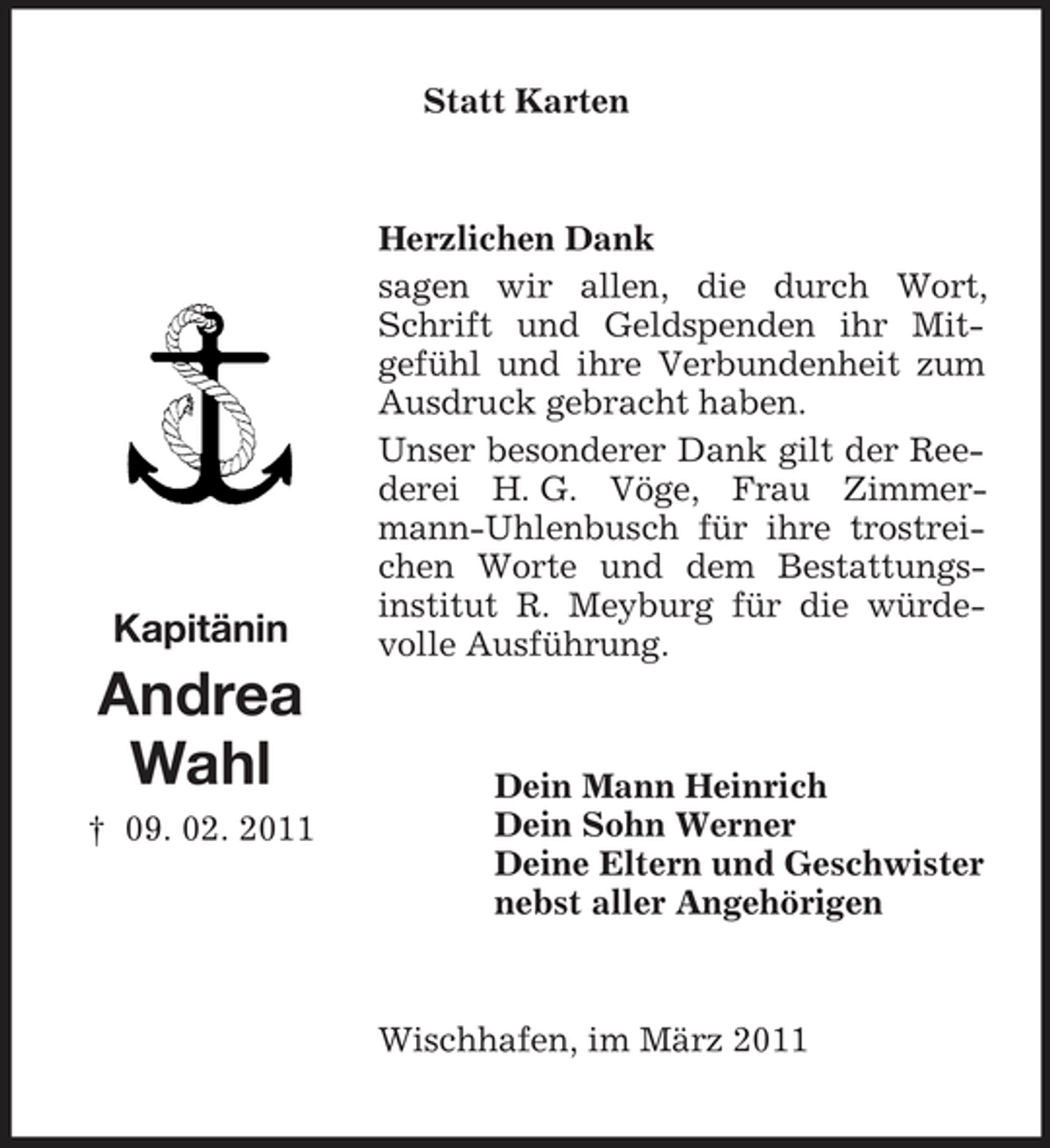 <p>Statt Karten</p>
<p>Kapitänin</p>
<p>Herzlichen Dank sagen wir allen, die durch Wort, Schrift und Geldspenden ihr Mitgefühl und ihre Verbundenheit zum Ausdruck gebracht haben. Unser besonderer Dank gilt der Reederei H. G. Vöge, Frau Zimmermann-Uhlenbusch für ihre trostreichen Worte und dem Bestattungsinstitut R. Meyburg für die würdevolle Ausführung.</p>
<p>Andrea Wahl<br />† 09. 02. 2011</p>
<p>Dein Mann Heinrich Dein Sohn Werner Deine Eltern und Geschwister nebst aller Angehörigen</p>
<p>Wischhafen, im März 2011</p>