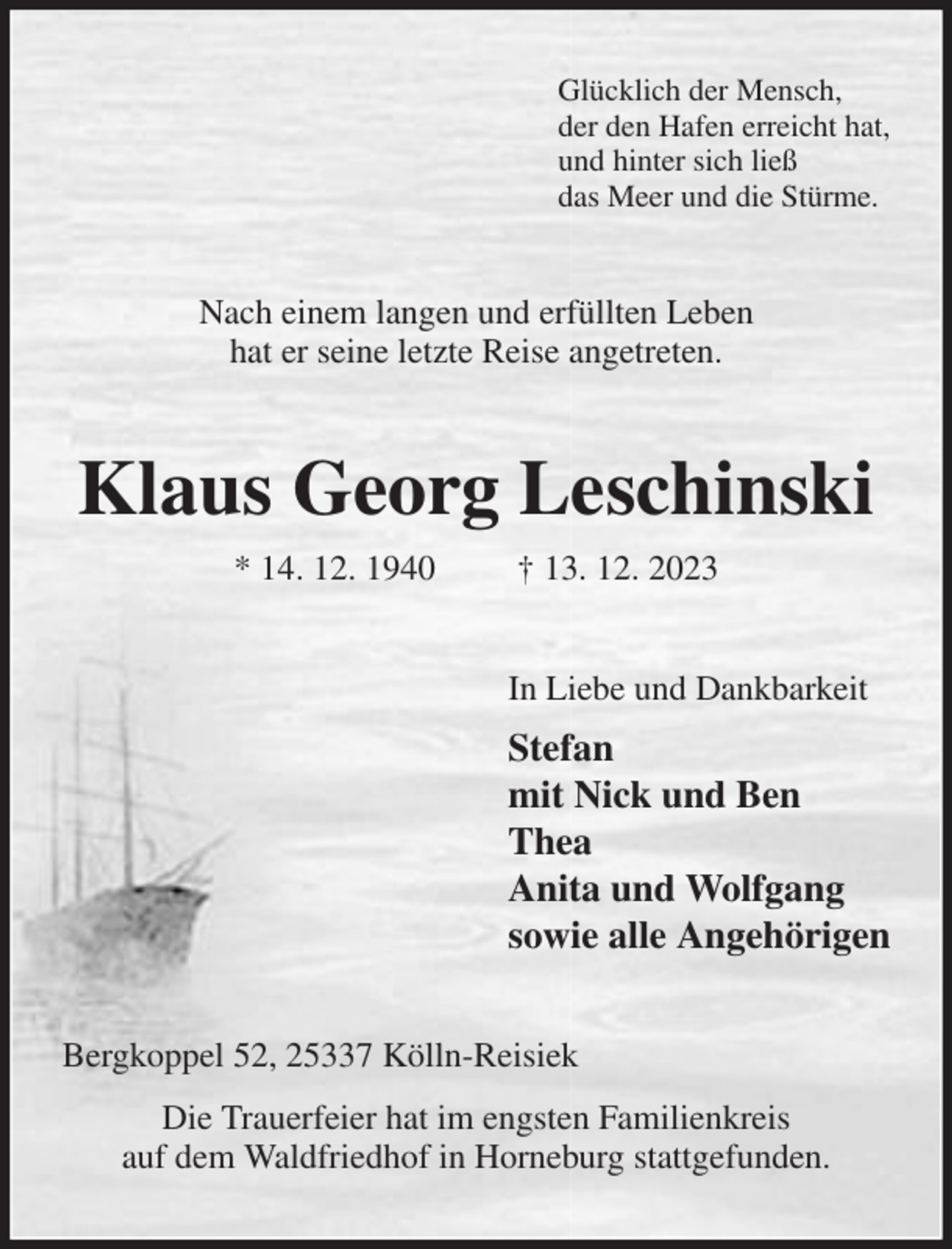 <p>Glücklich der Mensch,<br />der den Hafen erreicht hat,<br />und hinter sich ließ<br />das Meer und die Stürme.<br />Nach einem langen und erfüllten Leben<br />hat er seine letzte Reise angetreten.<br />Klaus Georg Leschinski<br />* 14. 12. 1940 † 13. 12. 2023<br />In Liebe und Dankbarkeit<br />Stefan<br />mit Nick und Ben<br />Thea<br />Anita und Wolfgang<br />sowie alle Angehörigen<br />Bergkoppel 52, 25337 Kölln-Reisiek<br />Die Trauerfeier hat im engsten Familienkreis<br />auf dem Waldfriedhof in Horneburg stattgefunden.</p>