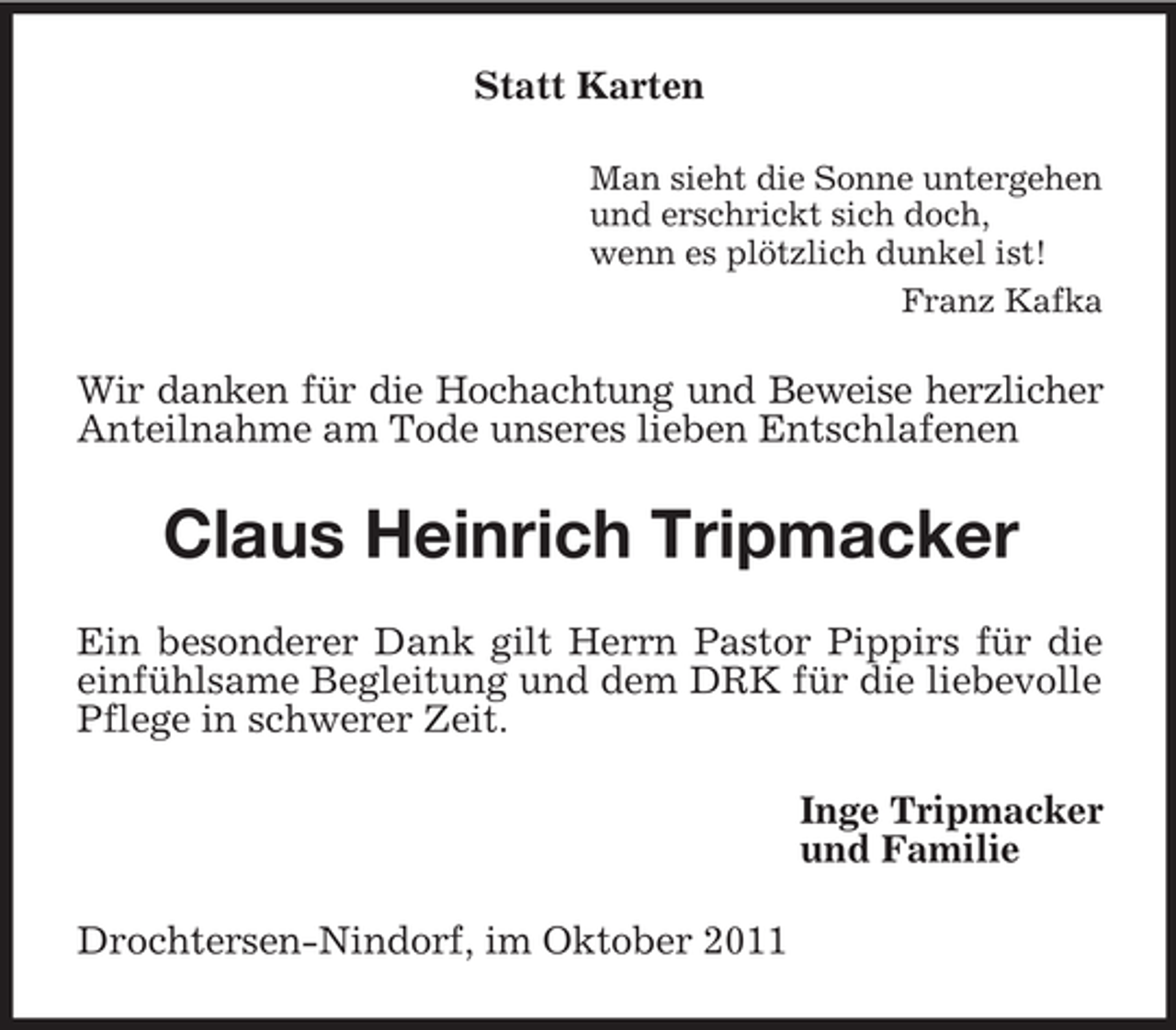 <p>Statt Karten<br />Man sieht die Sonne untergehen<br />und erschrickt sich doch,<br />wenn es plötzlich dunkel ist!<br />Franz Kafka</p><p>Wir danken für die Hochachtung und Beweise herzlicher<br />Anteilnahme am Tode unseres lieben Entschlafenen</p><p>Claus Heinrich Tripmacker<br />Ein besonderer Dank gilt Herrn Pastor Pippirs für die<br />einfühlsame Begleitung und dem DRK für die liebevolle<br />Pflege in schwerer Zeit.<br />Inge Tripmacker<br />und Familie<br />Drochtersen-Nindorf, im Oktober 2011</p>