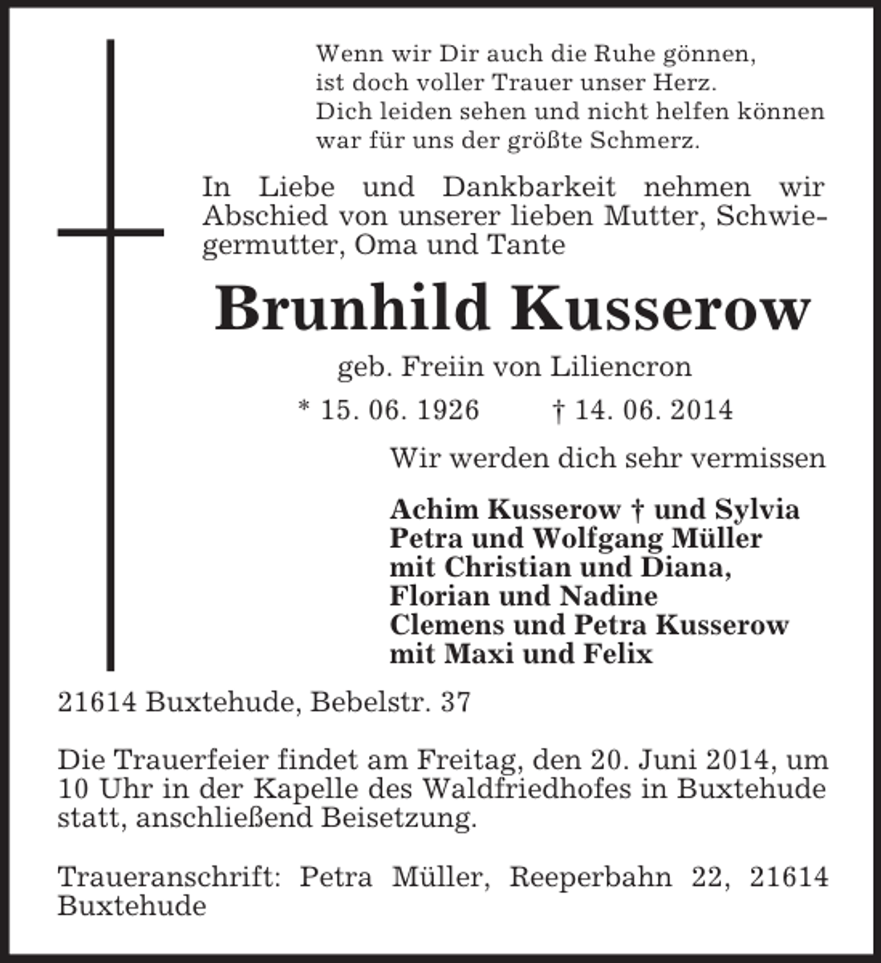 <p>Wenn wir Dir auch die Ruhe gönnen,<br />ist doch voller Trauer unser Herz.<br />Dich leiden sehen und nicht helfen können<br />war für uns der größte Schmerz.<br />In Liebe und Dankbarkeit nehmen wir<br />Abschied von unserer lieben Mutter, Schwiegermutter, Oma und Tante<br />Brunhild Kusserow<br />geb. Freiin von Liliencron<br />* 15. 06. 1926 † 14. 06. 2014<br />Wir werden dich sehr vermissen<br />Achim Kusserow † und Sylvia<br />Petra und Wolfgang Müller<br />mit Christian und Diana,<br />Florian und Nadine<br />Clemens und Petra Kusserow<br />mit Maxi und Felix<br />21614 Buxtehude, Bebelstr. 37</p><p>Die Trauerfeier findet am Freitag, den 20. Juni 2014, um 10 Uhr in der Kapelle des Waldfriedhofes in Buxtehude statt, anschließend Beisetzung.</p><p>Traueranschrift: Petra Müller, Reeperbahn 22, 21614 Buxtehude</p>