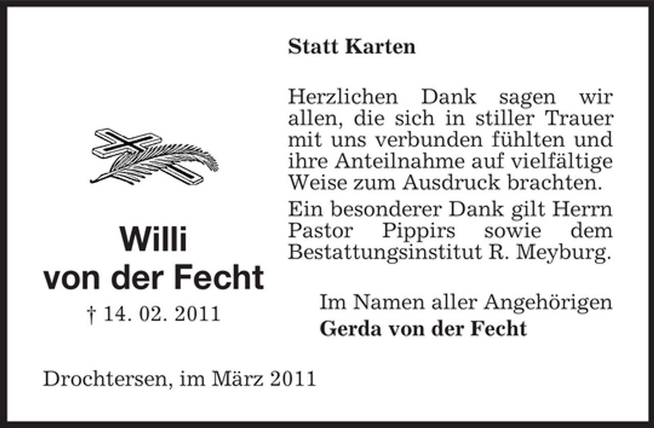 <p>Statt Karten Herzlichen Dank sagen wir allen, die sich in stiller Trauer mit uns verbunden fühlten und ihre Anteilnahme auf vielfältige Weise zum Ausdruck brachten. Ein besonderer Dank gilt Herrn Pastor Pippirs sowie dem Bestattungsinstitut R. Meyburg. Im Namen aller Angehörigen Gerda von der Fecht</p><p>Willi von der Fecht<br />† 14. 02. 2011</p><p>Drochtersen, im März 2011</p>