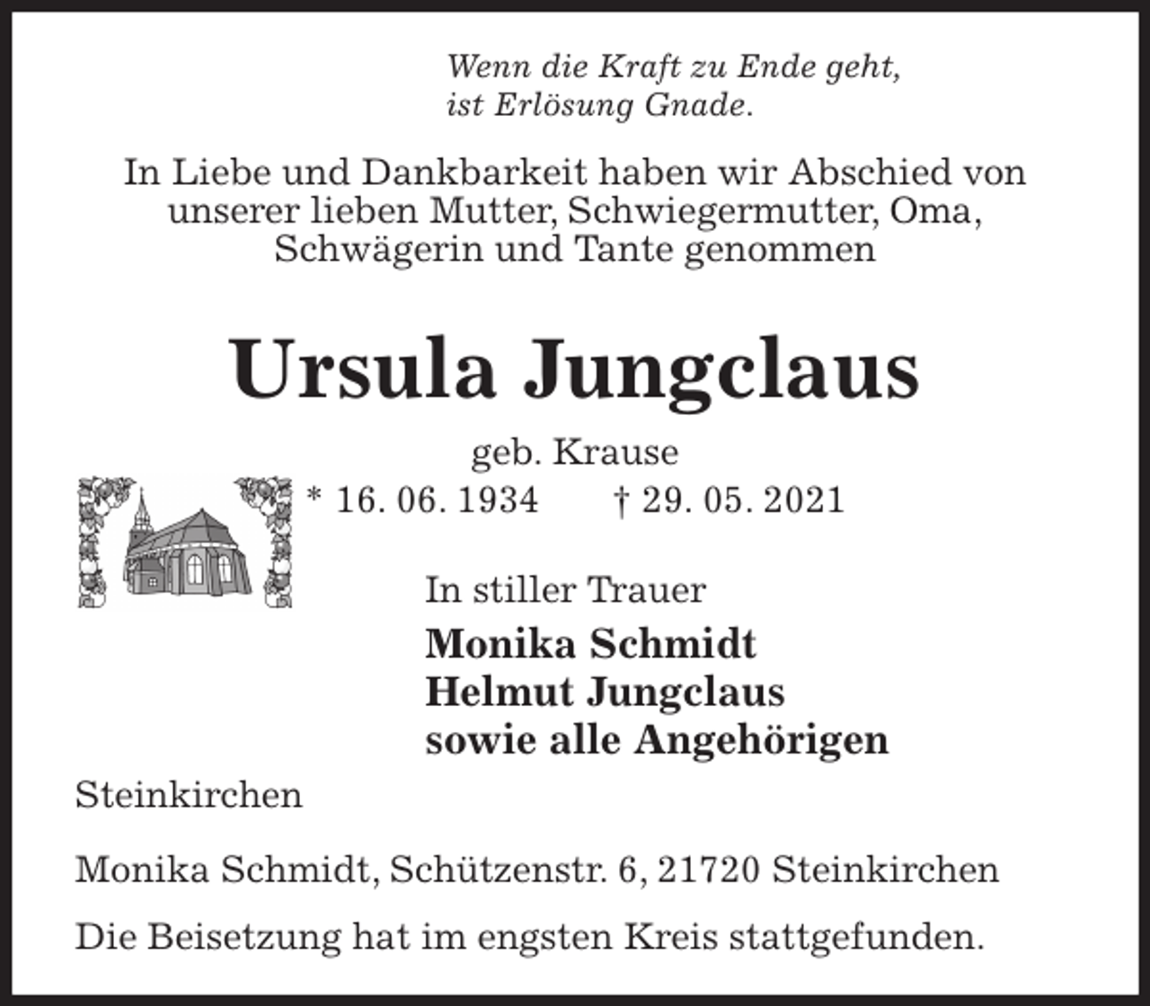<p>Wenn die Kraft zu Ende geht,<br />ist Erlösung Gnade.<br />In Liebe und Dankbarkeit haben wir Abschied von<br />unserer lieben Mutter, Schwiegermutter, Oma,<br />Schwägerin und Tante genommen</p>
<p>Ursula Jungclaus<br />geb. Krause<br />* 16. 06. 1934 † 29. 05. 2021</p>
<p>In stiller Trauer<br />Monika Schmidt<br />Helmut Jungclaus<br />sowie alle Angehörigen<br />Steinkirchen</p>
<p>Monika Schmidt, Schützenstr. 6, 21720 Steinkirchen<br />Die Beisetzung hat im engsten Kreis stattgefunden.</p>