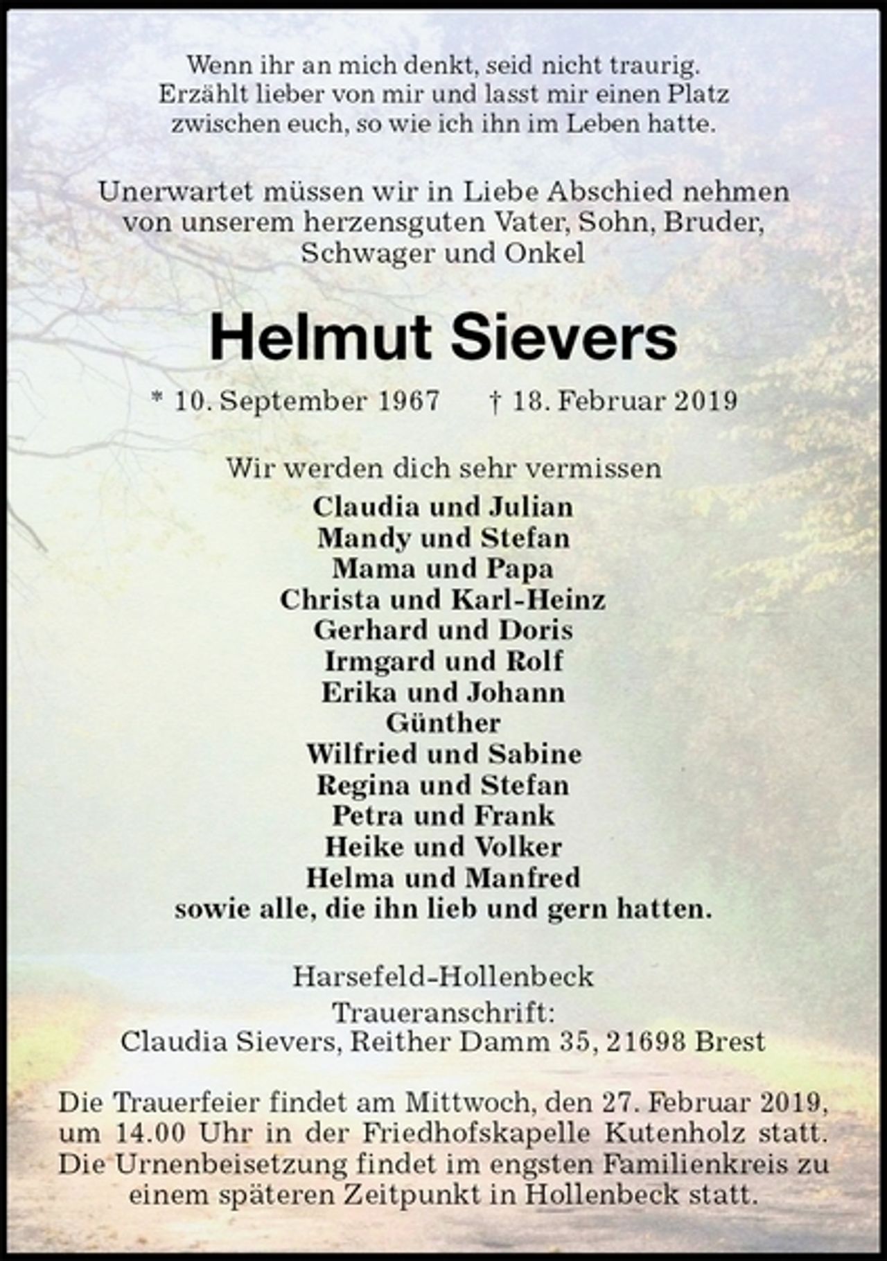 <p>Wenn ihr an mich denkt, seid nicht traurig.<br />Erzählt lieber von mir und lasst mir einen Platz<br />zwischen euch, so wie ich ihn im Leben hatte.<br />Unerwartet müssen wir in Liebe Abschied nehmen<br />von unserem herzensguten Vater, Sohn, Bruder,<br />Schwager und Onkel<br />Helmut Sievers<br />* 10. September 1967 † 18. Februar 2019<br />Wir werden dich sehr vermissen<br />Claudia und Julian<br />Mandy und Stefan<br />Mama und Papa<br />Christa und Karl-Heinz<br />Gerhard und Doris<br />Irmgard und Rolf<br />Erika und Johann<br />Günther<br />Wilfried und Sabine<br />Regina und Stefan<br />Petra und Frank<br />Heike und Volker<br />Helma und Manfred<br />sowie alle, die ihn lieb und gern hatten.<br />Harsefeld-Hollenbeck<br />Traueranschrift:<br />Claudia Sievers, Reither Damm 35, 21698 Brest</p><p>Die Trauerfeier findet am Mittwoch, den 27. Februar 2019,<br />um 14.00 Uhr in der Friedhofskapelle Kutenholz statt.<br />Die Urnenbeisetzung findet im engsten Familienkreis zu einem späteren Zeitpunkt in Hollenbeck statt.</p>