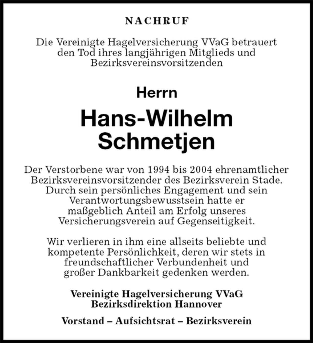 <p>N A C H R U F<br />Die Vereinigte Hagelversicherung VVaG betrauert<br />den Tod ihres langjährigen Mitglieds und<br />Bezirksvereinsvorsitzenden<br />Herrn<br />Hans-Wilhelm<br />Schmetjen<br />Der Verstorbene war von 1994 bis 2004 ehrenamtlicher Bezirksvereinsvorsitzender des Bezirksverein Stade. Durch sein persönliches Engagement und sein<br />Verantwortungsbewusstsein hatte er<br />maßgeblich Anteil am Erfolg unseres<br />Versicherungsverein auf Gegenseitigkeit.</p><p>Wir verlieren in ihm eine allseits beliebte und<br />kompetente Persönlichkeit, deren wir stets in<br />freundschaftlicher Verbundenheit und<br />großer Dankbarkeit gedenken werden.<br />Vereinigte Hagelversicherung VVaG<br />Bezirksdirektion Hannover<br />Vorstand – Aufsichtsrat – Bezirksverein</p>