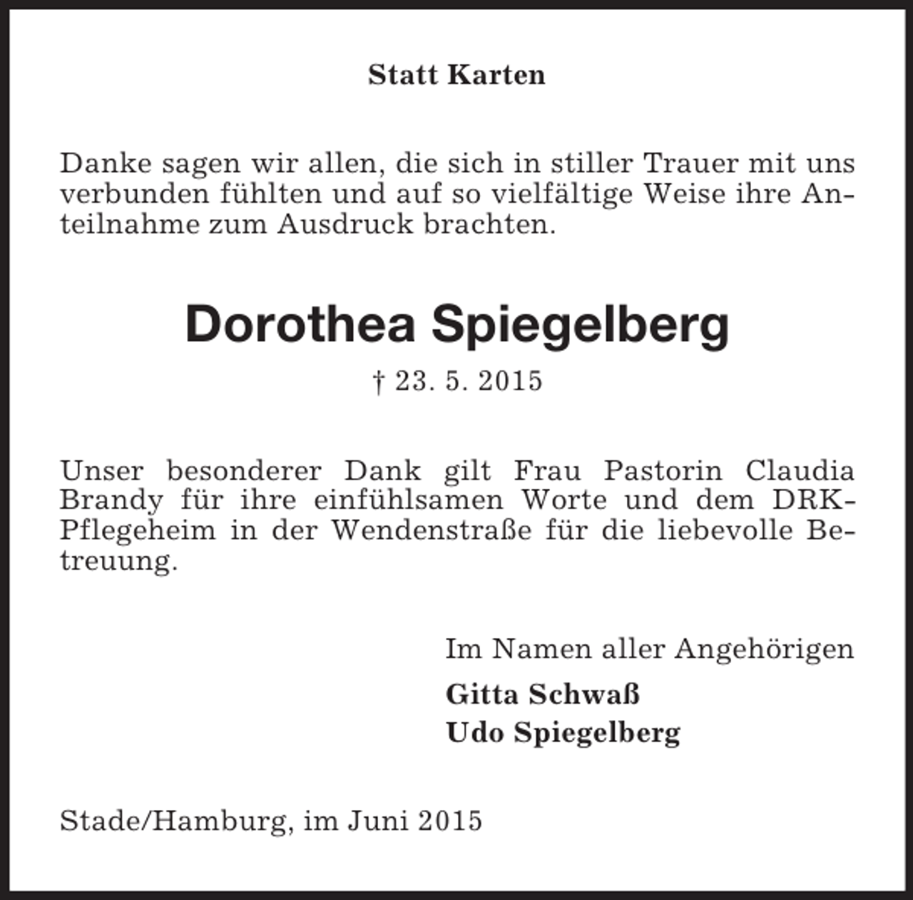 <p>Statt Karten<br />Danke sagen wir allen, die sich in stiller Trauer mit uns verbunden fühlten und auf so vielfältige Weise ihre Anteilnahme zum Ausdruck brachten.<br />Dorothea Spiegelberg<br />† 23. 5. 2015<br />Unser besonderer Dank gilt Frau Pastorin Claudia Brandy für ihre einfühlsamen Worte und dem DRK-Pflegeheim in der Wendenstraße für die liebevolle Betreuung.<br />Im Namen aller Angehörigen<br />Gitta Schwaß<br />Udo Spiegelberg<br />Stade/Hamburg, im Juni 2015</p>