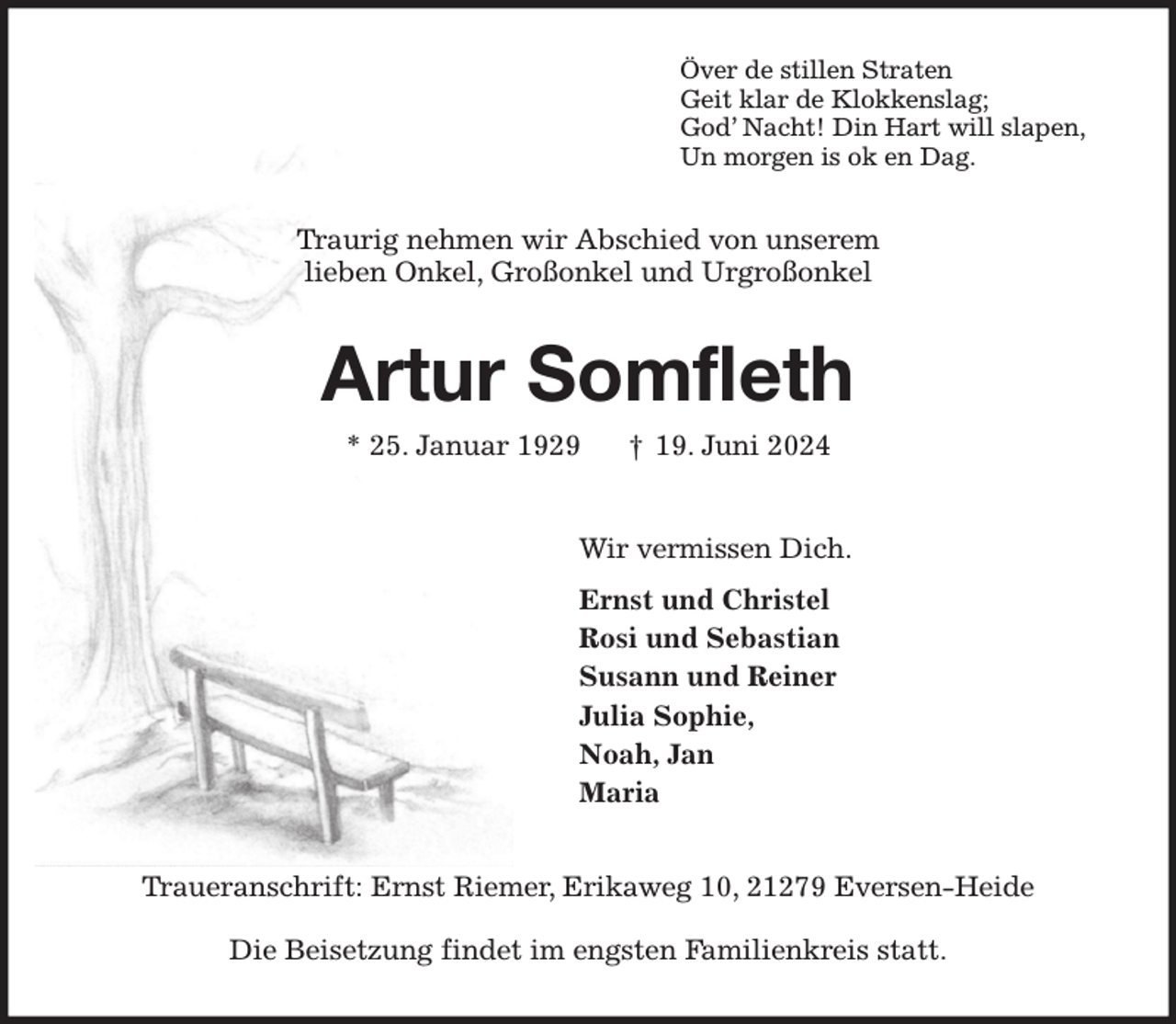 <p>Över de stillen Straten<br />Geit klar de Klokkenslag;<br />God' Nacht! Din Hart will slapen,<br />Un morgen is ok en Dag.<br />Traurig nehmen wir Abschied von unserem<br />lieben Onkel, Großonkel und Urgroßonkel<br />Artur Somfleth<br />* 25. Januar 1929 † 19. Juni 2024<br />Wir vermissen Dich.<br />Ernst und Christel<br />Rosi und Sebastian<br />Susann und Reiner<br />Julia Sophie,<br />Noah, Jan<br />Maria<br />Traueranschrift: Ernst Riemer, Erikaweg 10, 21279 Eversen-Heide<br />Die Beisetzung findet im engsten Familienkreis statt.</p>