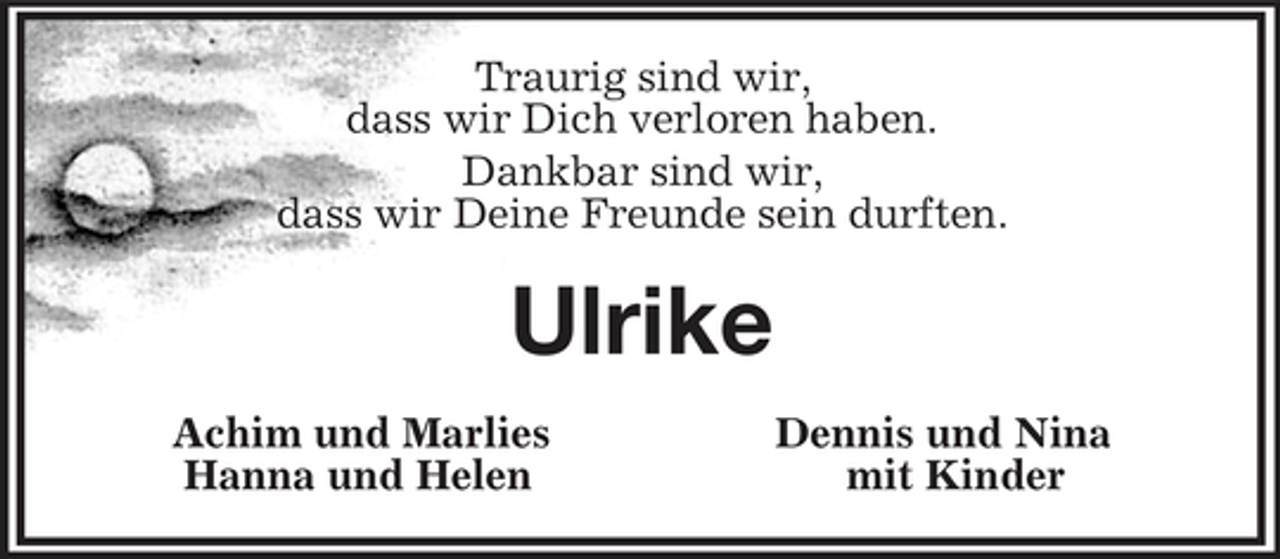 <p>Traurig sind wir,<br />dass wir Dich verloren haben.<br />Dankbar sind wir,<br />dass wir Deine Freunde sein durften.<br />Ulrike<br />Achim und Marlies Dennis und Nina<br />Hanna und Helen mit Kinder</p>