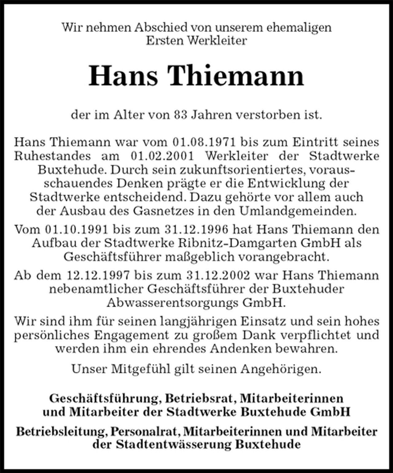 <p>Wir nehmen Abschied von unserem ehemaligen<br />Ersten Werkleiter<br />Hans Thiemann<br />der im Alter von 83 Jahren verstorben ist.</p>
<p>Hans Thiemann war vom 01.08.1971 bis zum Eintritt seines Ruhestandes am 01.02.2001 Werkleiter der Stadtwerke Buxtehude. Durch sein zukunftsorientiertes, voraus-<br />schauendes Denken prägte er die Entwicklung der<br />Stadtwerke entscheidend. Dazu gehörte vor allem auch<br />der Ausbau des Gasnetzes in den Umlandgemeinden.<br />Vom 01.10.1991 bis zum 31.12.1996 hat Hans Thiemann den Aufbau der Stadtwerke Ribnitz-Damgarten GmbH als<br />Geschäftsführer maßgeblich vorangebracht.<br />Ab dem 12.12.1997 bis zum 31.12.2002 war Hans Thiemann nebenamtlicher Geschäftsführer der Buxtehuder<br />Abwasserentsorgungs GmbH.<br />Wir sind ihm für seinen langjährigen Einsatz und sein hohes persönliches Engagement zu großem Dank verpflichtet und werden ihm ein ehrendes Andenken bewahren.<br />Unser Mitgefühl gilt seinen Angehörigen.<br />Geschäftsführung, Betriebsrat, Mitarbeiterinnen<br />und Mitarbeiter der Stadtwerke Buxtehude GmbH<br />Betriebsleitung, Personalrat, Mitarbeiterinnen und Mitarbeiter<br />der Stadtentwässerung Buxtehude</p>