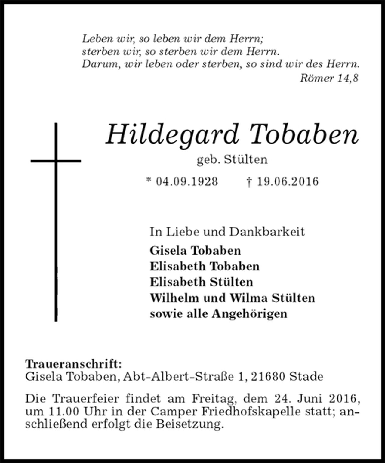 <p>Leben wir, so leben wir dem Herrn;<br />sterben wir, so sterben wir dem Herrn.<br />Darum, wir leben oder sterben, so sind wir des Herrn.<br />Römer 14,8<br />Hildegard Tobaben<br />geb. Stülten<br />* 04.09.1928 † 19.06.2016<br />In Liebe und Dankbarkeit<br />Gisela Tobaben<br />Elisabeth Tobaben<br />Elisabeth Stülten<br />Wilhelm und Wilma Stülten<br />sowie alle Angehörigen<br />Traueranschrift:<br />Gisela Tobaben, Abt-Albert-Straße 1, 21680 Stade<br />Die Trauerfeier findet am Freitag, dem 24. Juni 2016, um 11.00 Uhr in der Camper Friedhofskapelle statt; anschließend erfolgt die Beisetzung.</p>