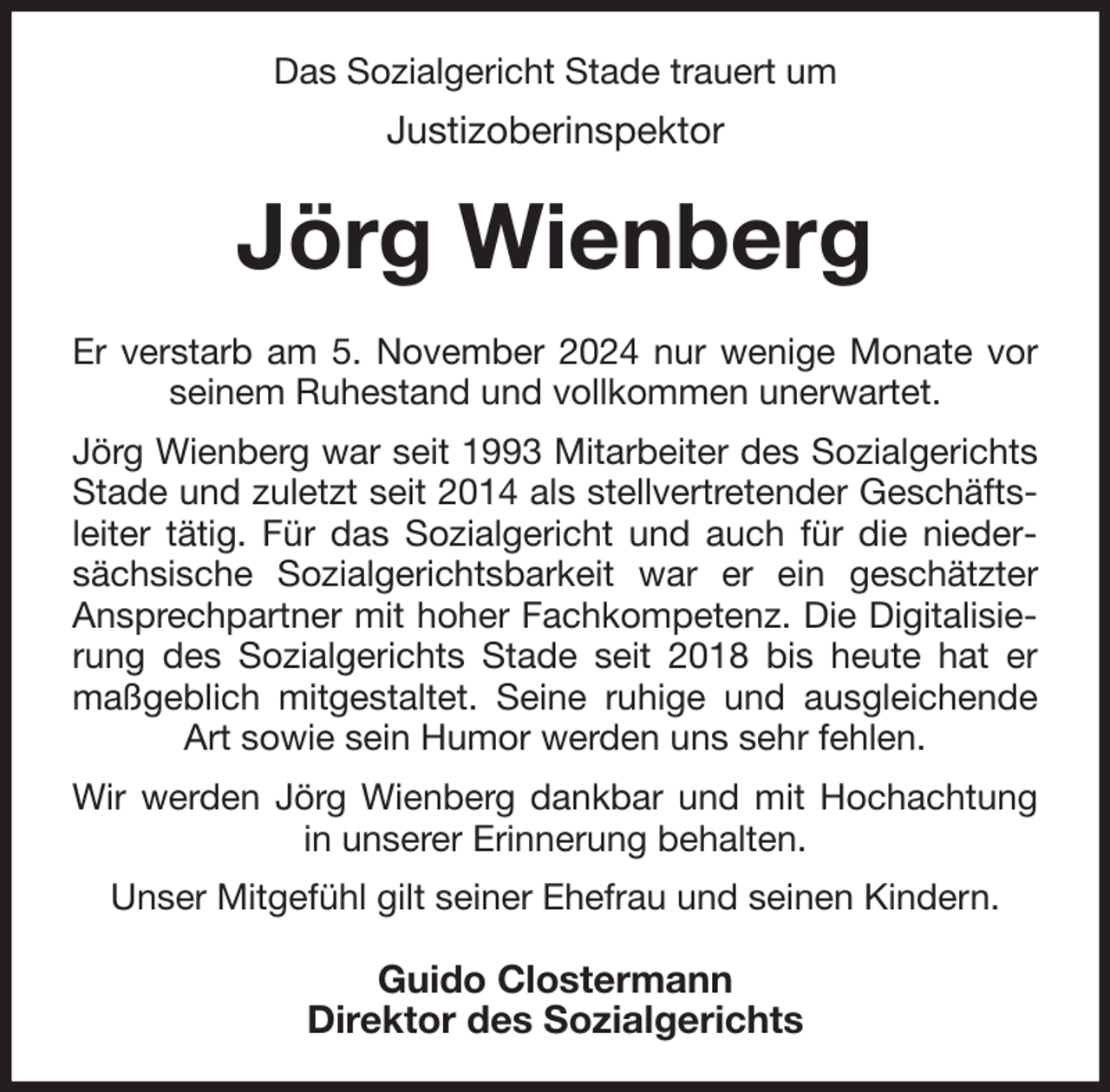 <p>Das Sozialgericht Stade trauert um<br />Justizoberinspektor<br />Jörg Wienberg<br />Er verstarb am 5. November 2024 nur wenige Monate vor seinem Ruhestand und vollkommen unerwartet.<br />Jörg Wienberg war seit 1993 Mitarbeiter des Sozialgerichts Stade und zuletzt seit 2014 als stellvertretender Geschäftsleiter tätig. Für das Sozialgericht und auch für die niedersächsische Sozialgerichtsbarkeit war er ein geschätzter<br />Ansprechpartner mit hoher Fachkompetenz. Die Digitalisierung des Sozialgerichts Stade seit 2018 bis heute hat er maßgeblich mitgestaltet. Seine ruhige und ausgleichende Art sowie sein Humor werden uns sehr fehlen.<br />Wir werden Jörg Wienberg dankbar und mit Hochachtung in unserer Erinnerung behalten.<br />Unser Mitgefühl gilt seiner Ehefrau und seinen Kindern.<br />Guido Clostermann<br />Direktor des Sozialgerichts</p>