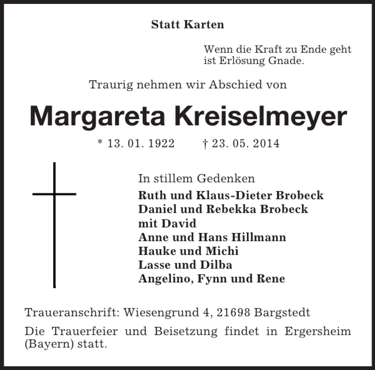<p>Statt Karten<br />Wenn die Kraft zu Ende geht<br />ist Erlösung Gnade.<br />Traurig nehmen wir Abschied von<br />Margareta Kreiselmeyer<br />* 13. 01. 1922 † 23. 05. 2014<br />In stillem Gedenken<br />Ruth und Klaus-Dieter Brobeck<br />Daniel und Rebekka Brobeck<br />mit David<br />Anne und Hans Hillmann<br />Hauke und Michi<br />Lasse und Dilba<br />Angelino, Fynn und Rene<br />Traueranschrift: Wiesengrund 4, 21698 Bargstedt<br />Die Trauerfeier und Beisetzung findet in Ergersheim (Bayern) statt.</p>