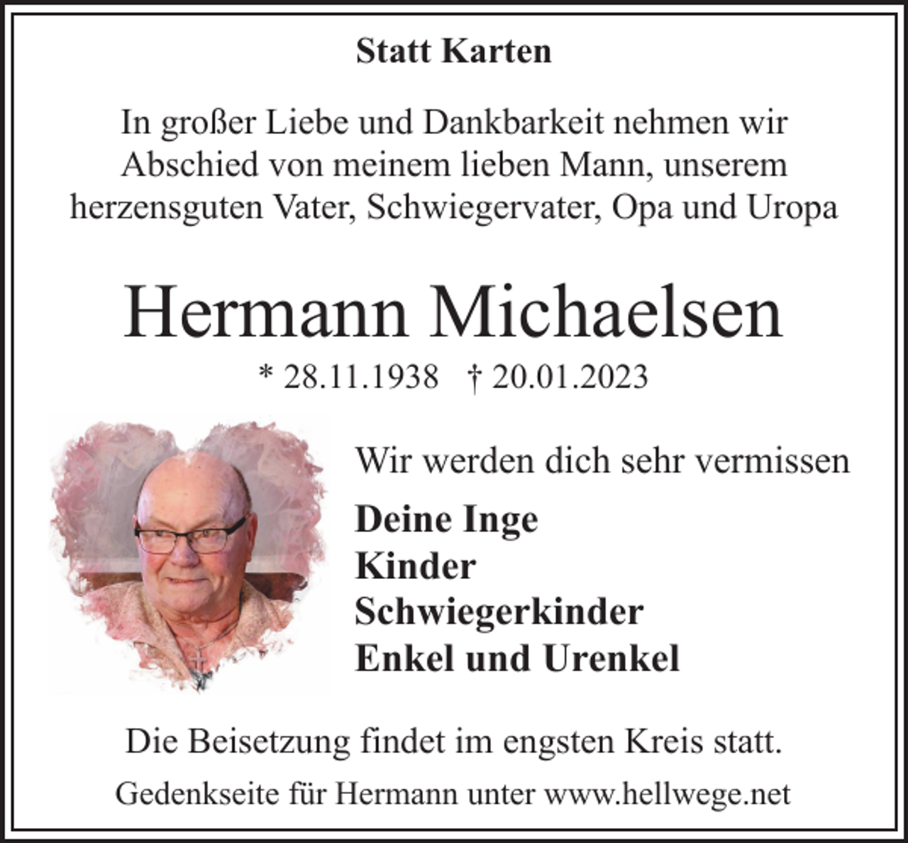 <p>Statt Karten<br />In großer Liebe und Dankbarkeit nehmen wir<br />Abschied von meinem lieben Mann, unserem<br />herzensguten Vater, Schwiegervater, Opa und Uropa<br />Hermann Michaelsen<br />* 28.11.1938 † 20.01.2023<br />Wir werden dich sehr vermissen<br />Deine Inge<br />Kinder<br />Schwiegerkinder<br />Enkel und Urenkel<br />Die Beisetzung findet im engsten Kreis statt.<br />Gedenkseite für Hermann unter www.hellwege.net</p>
