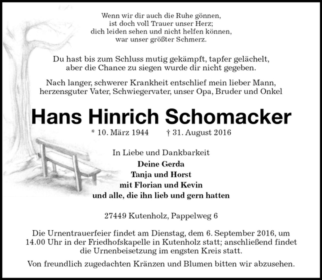 <p>Wenn wir dir auch die Ruhe gönnen,<br />ist doch voll Trauer unser Herz;<br />dich leiden sehen und nicht helfen können,<br />war unser größter Schmerz.<br />Du hast bis zum Schluss mutig gekämpft, tapfer gelächelt,<br />aber die Chance zu siegen wurde dir nicht gegeben.<br />Nach langer, schwerer Krankheit entschlief mein lieber Mann,<br />herzensguter Vater, Schwiegervater, unser Opa, Bruder und Onkel<br />Hans Hinrich Schomacker<br />* 10. März 1944 † 31. August 2016<br />In Liebe und Dankbarkeit<br />Deine Gerda<br />Tanja und Horst<br />mit Florian und Kevin<br />und alle, die ihn lieb und gern hatten<br />27449 Kutenholz, Pappelweg 6</p><p>Die Urnentrauerfeier findet am Dienstag, dem 6. September 2016, um<br />14.00 Uhr in der Friedhofskapelle in Kutenholz statt; anschließend findet die Urnenbeisetzung im engsten Kreis statt.<br />Von freundlich zugedachten Kränzen und Blumen bitten wir abzusehen.</p>