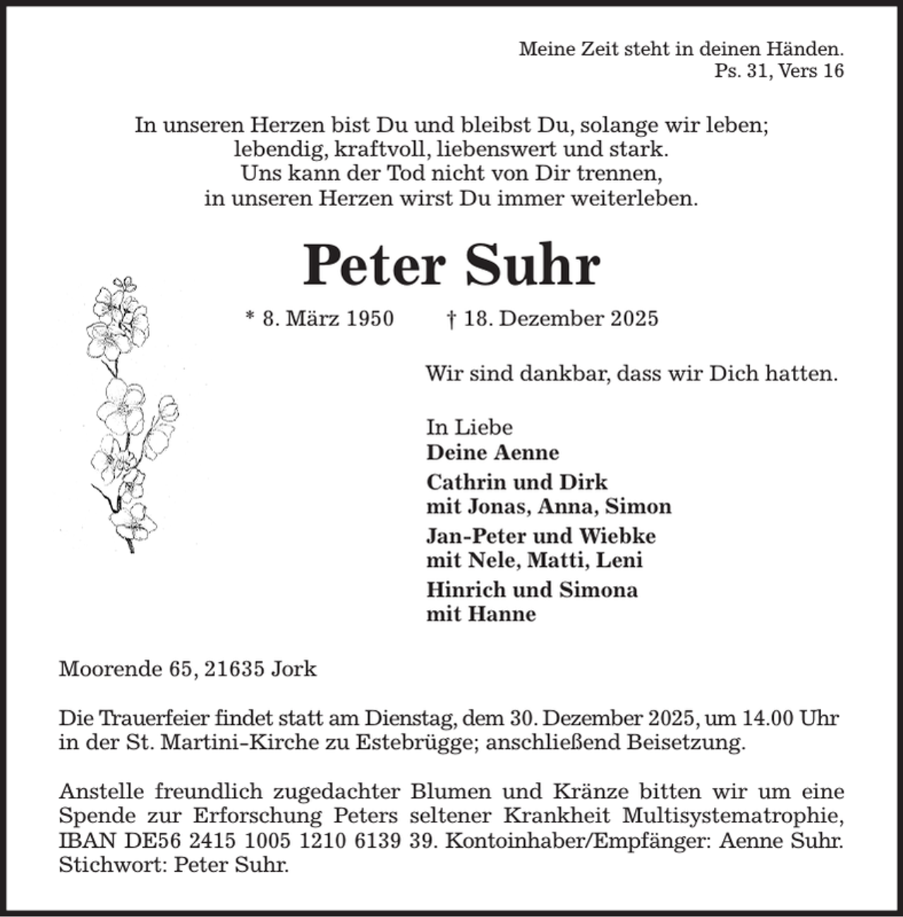 <p>Meine Zeit steht in deinen Händen.<br />Ps. 31, Vers 16<br />In unseren Herzen bist Du und bleibst Du, solange wir leben;<br />lebendig, kraftvoll, liebenswert und stark.<br />Uns kann der Tod nicht von Dir trennen,<br />in unseren Herzen wirst Du immer weiterleben.<br />Peter Suhr<br />* 8. März 1950 † 18. Dezember 2025<br />Wir sind dankbar, dass wir Dich hatten.<br />In Liebe<br />Deine Aenne<br />Cathrin und Dirk<br />mit Jonas, Anna, Simon<br />Jan-Peter und Wiebke<br />mit Nele, Matti, Leni<br />Hinrich und Simona<br />mit Hanne<br />Moorende 65, 21635 Jork</p><p>Die Trauerfeier findet statt am Dienstag, dem 30. Dezember 2025, um 14.00 Uhr in der St. Martini-Kirche zu Estebrügge; anschließend Beisetzung.</p><p>Anstelle freundlich zugedachter Blumen und Kränze bitten wir um eine<br />Spende zur Erforschung Peters seltener Krankheit Multisystematrophie,<br />IBAN DE56 2415 1005 1210 6139 39. Kontoinhaber/Empfänger: Aenne Suhr.<br />Stichwort: Peter Suhr.</p>